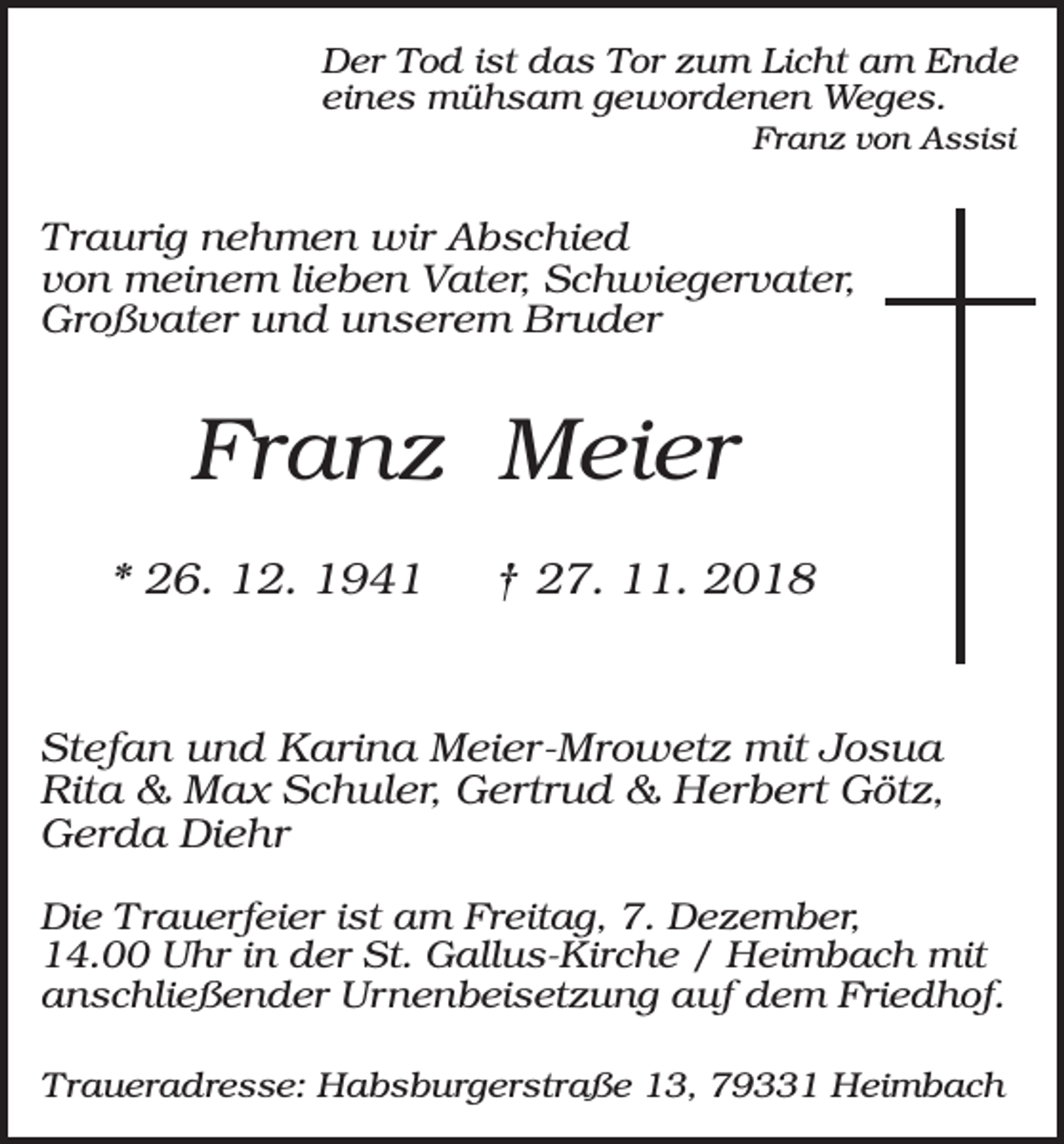 <p>Der Tod ist das Tor zum Licht am Ende<br />eines mühsam gewordenen Weges.<br />Franz von Assisi</p><p>Traurig nehmen wir Abschied<br />von meinem lieben Vater, Schwiegervater,<br />Großvater und unserem Bruder</p><p>Franz Meier<br />* 26. 12. 1941</p><p>† 27. 11. 2018</p><p>Stefan und Karina Meier-Mrowetz mit Josua<br />Rita &amp; Max Schuler, Gertrud &amp; Herbert Götz,<br />Gerda Diehr<br />Die Trauerfeier ist am Freitag, 7. Dezember,<br />14.00 Uhr in der St. Gallus-Kirche / Heimbach mit<br />anschließender Urnenbeisetzung auf dem Friedhof.<br />Traueradresse: Habsburgerstraße 13, 79331 Heimbach</p>