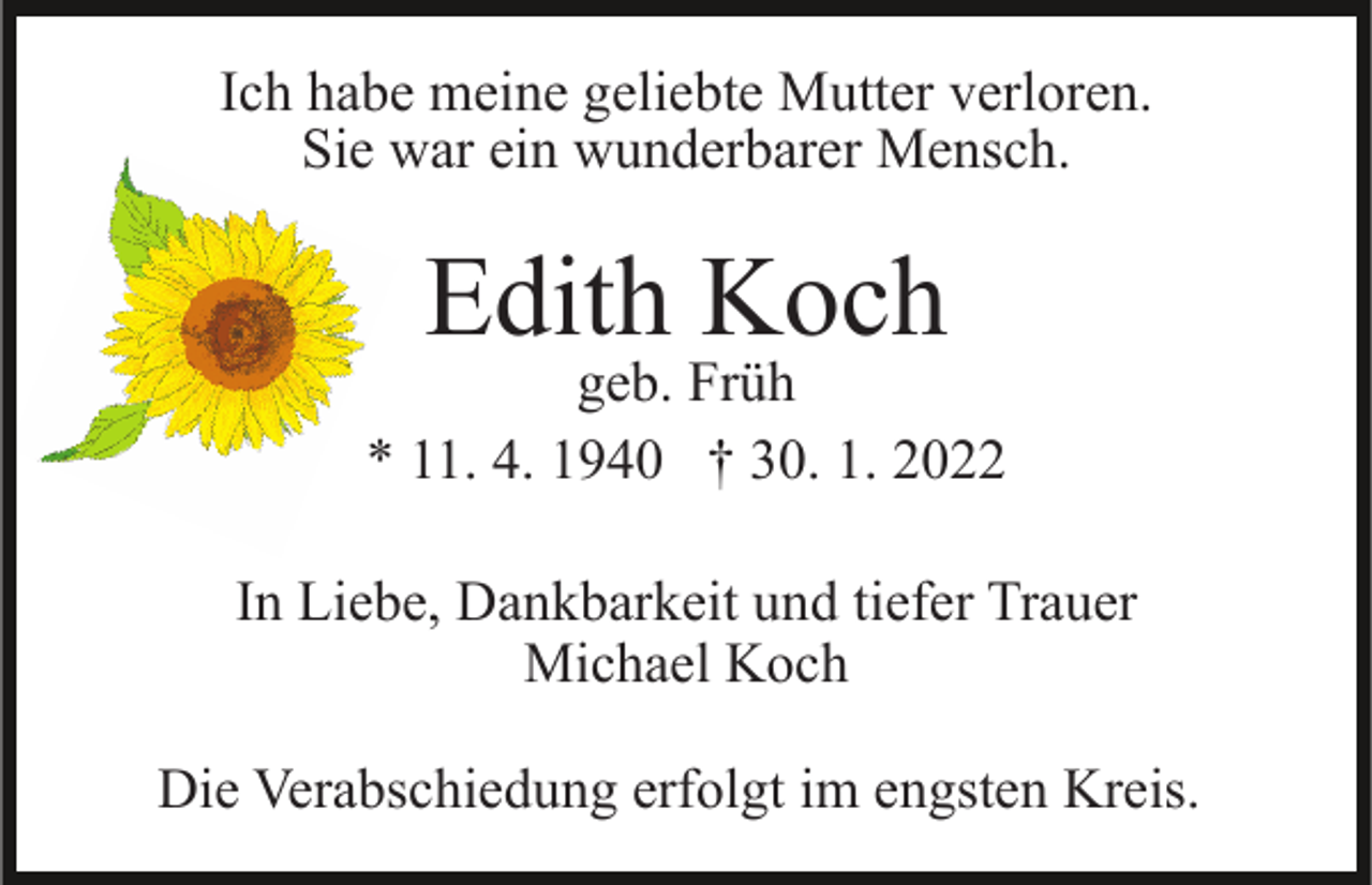 <p>Ich habe meine geliebte Mutter verloren.<br />Sie war ein wunderbarer Mensch.</p><p>Edith Koch</p><p>geb. Früh<br />* 11. 4. 1940 † 30. 1. 2022<br />In Liebe, Dankbarkeit und tiefer Trauer<br />Michael Koch<br />Die Verabschiedung erfolgt im engsten Kreis.</p>
