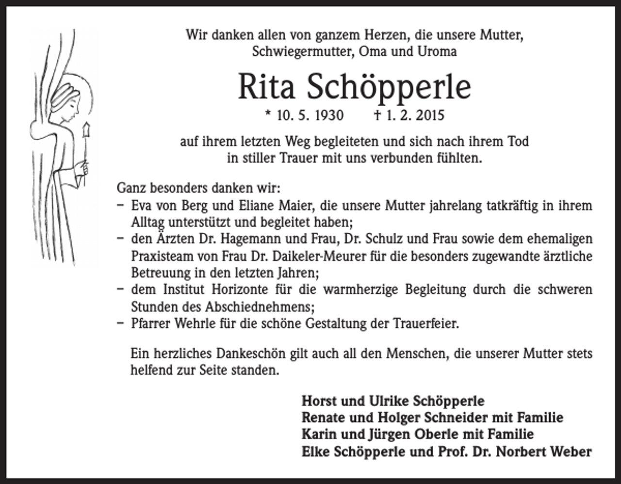 <p>Wir danken allen von ganzem Herzen, die unsere Mutter,<br />Schwiegermutter, Oma und Uroma</p><p>Rita Schöpperle<br />* 10. 5. 1930 † 1. 2. 2015</p><p>auf ihrem letzten Weg begleiteten und sich nach ihrem Tod<br />in stiller Trauer mit uns verbunden fühlten.<br />Ganz besonders danken wir:<br />– Eva von Berg und Eliane Maier, die unsere Mutter jahrelang tatkräftig in ihrem<br />Alltag unterstützt und begleitet haben;<br />– den Ärzten Dr. Hagemann und Frau, Dr. Schulz und Frau sowie dem ehemaligen<br />Praxisteam von Frau Dr. Daikeler-Meurer für die besonders zugewandte ärzt­liche<br />Betreuung in den letzten Jahren;<br />– dem Institut Horizonte für die warmherzige Begleitung durch die schweren<br />­Stunden des Abschiednehmens;<br />– Pfarrer Wehrle für die schöne Gestaltung der Trauerfeier.<br />Ein herzliches Dankeschön gilt auch all den Menschen, die unserer Mutter stets<br />helfend zur Seite standen.<br />Horst und Ulrike Schöpperle<br />Renate und Holger Schneider mit Familie<br />Karin und Jürgen Oberle mit Familie<br />Elke Schöpperle und Prof. Dr. Norbert Weber</p>