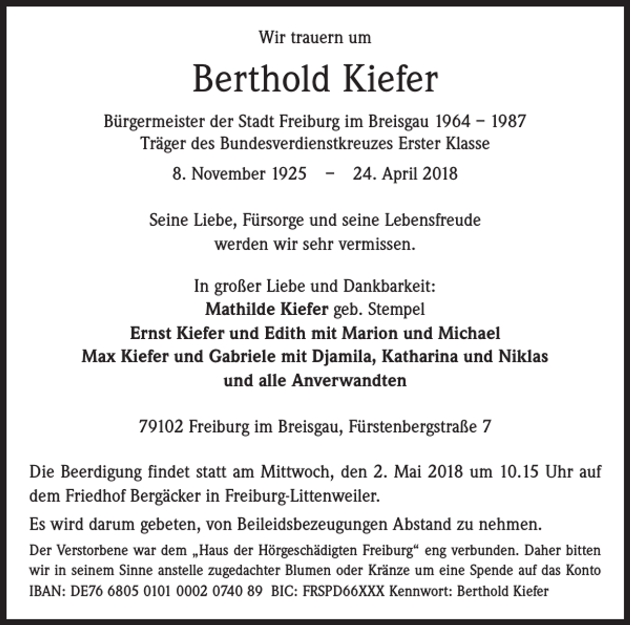 <p>Wir trauern um</p><p>Berthold Kiefer<br />Bürgermeister der Stadt Freiburg im Breisgau 1964 – 1987<br />Träger des Bundesverdienstkreuzes Erster Klasse<br />8. November 1925 – 24. April 2018<br />Seine Liebe, Fürsorge und seine Lebensfreude<br />werden wir sehr vermissen.<br />In großer Liebe und Dankbarkeit:<br />Mathilde Kiefer geb. Stempel<br />Ernst Kiefer und Edith mit Marion und Michael<br />Max Kiefer und Gabriele mit Djamila, Katharina und Niklas<br />und alle Anverwandten<br />79102 Freiburg im Breisgau, Fürstenbergstraße 7<br />Die Beerdigung findet statt am Mittwoch, den 2. Mai 2018 um 10.15 Uhr auf<br />dem Friedhof Bergäcker in Freiburg-Littenweiler.<br />Es wird darum gebeten, von Beileidsbezeugungen Abstand zu nehmen.<br />Der Verstorbene war dem „Haus der Hörgeschädigten Freiburg“ eng verbunden. Daher bitten<br />wir in seinem Sinne anstelle zugedachter Blumen oder Kränze um eine Spende auf das Konto<br />IBAN: DE7805 0101 0002 0740 89 BIC: FRSPD66XXX Kennwort: Berthold Kiefer</p>