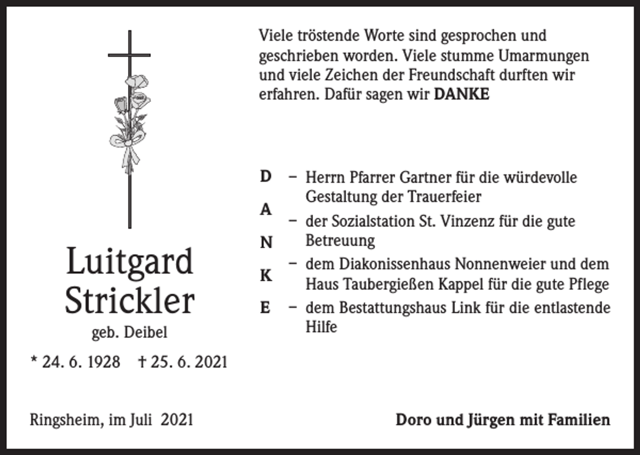 <p>Viele tröstende Worte sind gesprochen und<br />­geschrieben worden. Viele stumme Umarmungen<br />und viele Zeichen der Freundschaft durften wir<br />erfahren. Dafür sagen wir DANKE</p><p>Luitgard<br />Strickler<br />geb. Deibel</p><p>D – Herrn Pfarrer Gartner für die würdevolle<br />Gestaltung der Trauerfeier<br />A<br />– der Sozialstation St. Vinzenz für die gute<br />Betreuung<br />N<br />– dem Diakonissenhaus Nonnenweier und dem<br />K<br />Haus Taubergießen Kappel für die gute Pflege<br />E – dem Bestattungshaus Link für die entlastende<br />Hilfe</p><p>* 24. 6. 1928 † 25. 6. 2021<br />Ringsheim, im Juli 2021</p><p>Doro und Jürgen mit Familien</p>