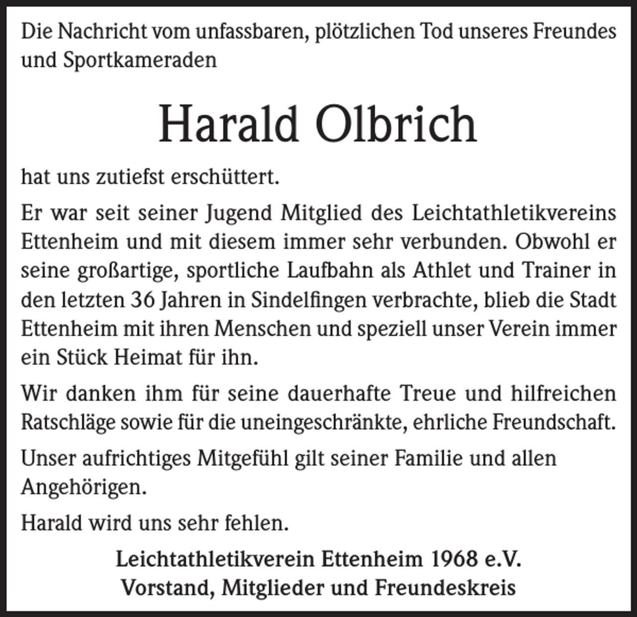 <p>Die Nachricht vom unfassbaren, plötzlichen Tod unseres Freundes<br />und Sportkameraden</p><p>Harald Olbrich<br />hat uns zutiefst erschüttert.<br />Er war seit seiner Jugend Mitglied des Leichtathletikvereins<br />Ettenheim und mit diesem immer sehr verbunden. Obwohl er<br />seine großartige, sportliche Laufbahn als Athlet und Trainer in<br />den letzten 36 Jahren in Sindelfingen verbrachte, blieb die Stadt<br />Ettenheim mit ihren Menschen und speziell unser Verein immer<br />ein Stück Heimat für ihn.<br />Wir danken ihm für seine dauerhafte Treue und hilfreichen<br />Ratschläge sowie für die uneingeschränkte, ehrliche Freundschaft.<br />Unser aufrichtiges Mitgefühl gilt seiner Familie und allen<br />Angehörigen.<br />Harald wird uns sehr fehlen.<br />Leichtathletikverein Ettenheim 1968 e.V.<br />Vorstand, Mitglieder und Freundeskreis</p>