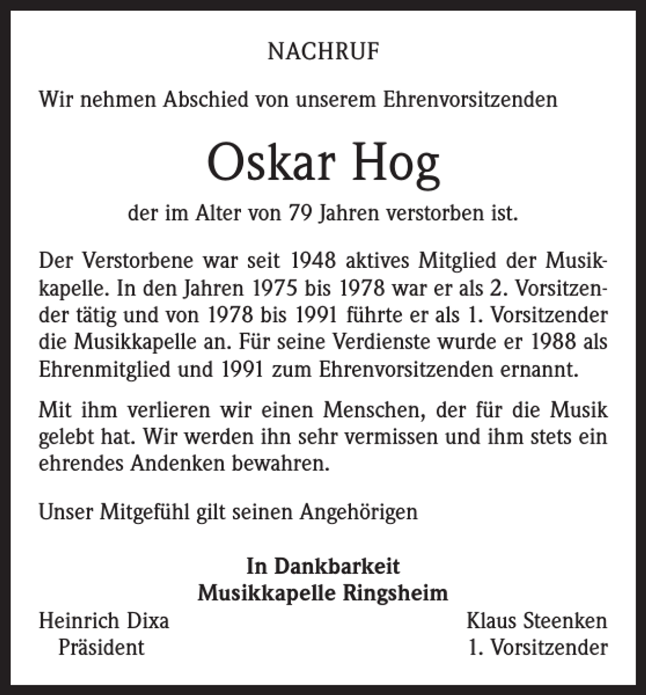 <p>NACHRUF<br />Wir nehmen Abschied von unserem Ehrenvorsitzenden</p><p>Oskar Hog<br />der im Alter von 79 Jahren verstorben ist.<br />Der Verstorbene war seit 1948 aktives Mitglied der Musikkapelle. In den Jahren 1975 bis 1978 war er als 2. Vorsitzender tätig und von 1978 bis 1991 führte er als 1. Vorsitzender<br />die Musikkapelle an. Für seine Verdienste wurde er 1988 als<br />Ehrenmitglied und 1991 zum Ehrenvorsitzenden ernannt.<br />Mit ihm verlieren wir einen Menschen, der für die Musik<br />gelebt hat. Wir werden ihn sehr vermissen und ihm stets ein<br />ehrendes Andenken bewahren.<br />Unser Mitgefühl gilt seinen Angehörigen</p><p>Heinrich Dixa<br />Präsident</p><p>In Dankbarkeit<br />Musikkapelle Ringsheim</p><p>Klaus Steenken<br />1. Vorsitzender</p>