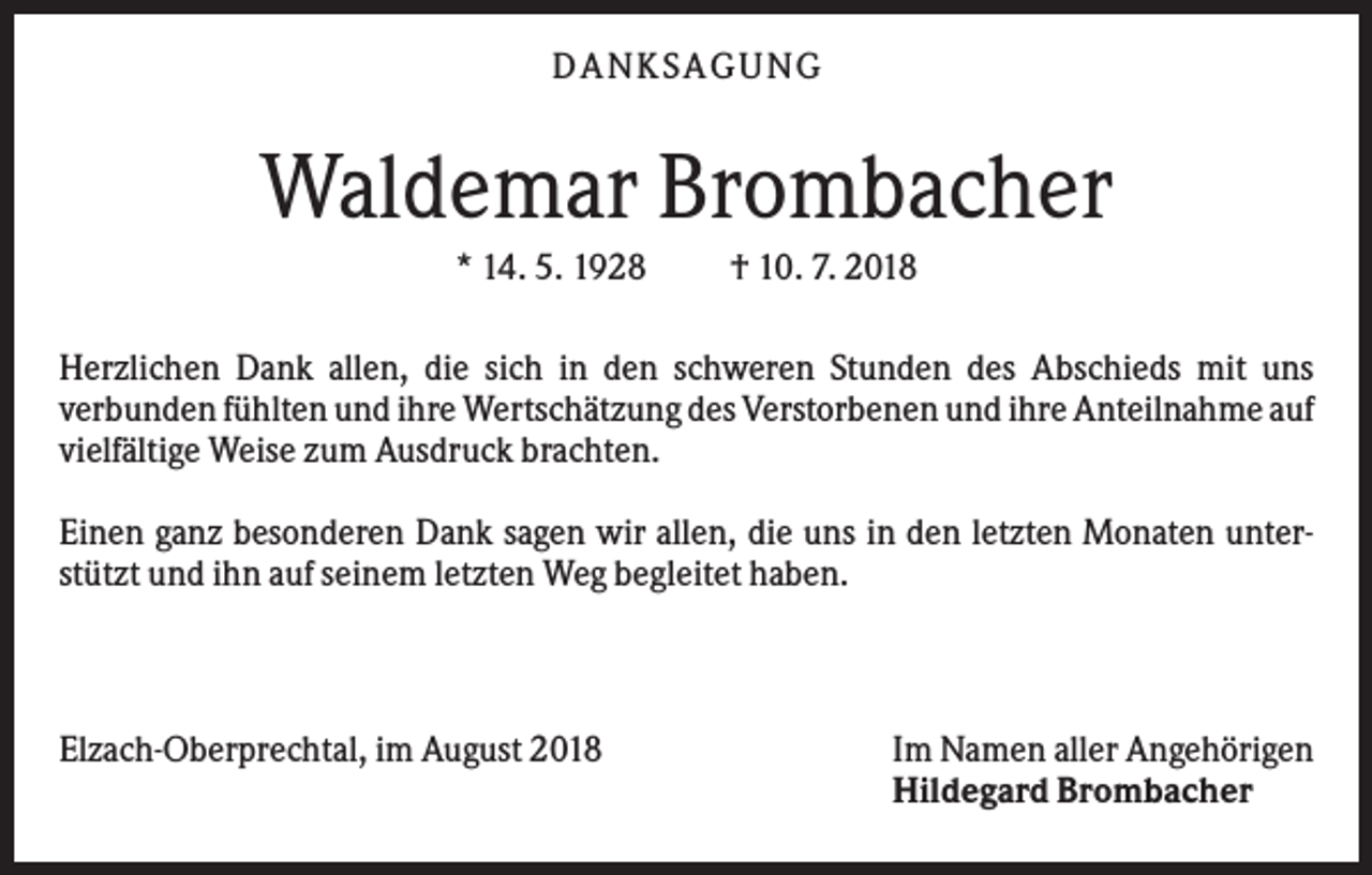 <p>DANKS AGUNG</p><p>Waldemar Brombacher<br />* 14. 5. 1928</p><p>† 10. 7. 2018</p><p>Herzlichen Dank allen, die sich in den schweren Stunden des Abschieds mit uns<br />verbunden fühlten und ihre Wertschätzung des Verstorbenen und ihre Anteilnahme auf<br />vielfältige Weise zum Ausdruck brachten.<br />Einen ganz besonderen Dank sagen wir allen, die uns in den letzten Monaten unterstützt und ihn auf seinem letzten Weg begleitet haben.</p><p>Elzach-Oberprechtal, im August 2018</p><p>Im Namen aller Angehörigen<br />Hildegard Brombacher</p>