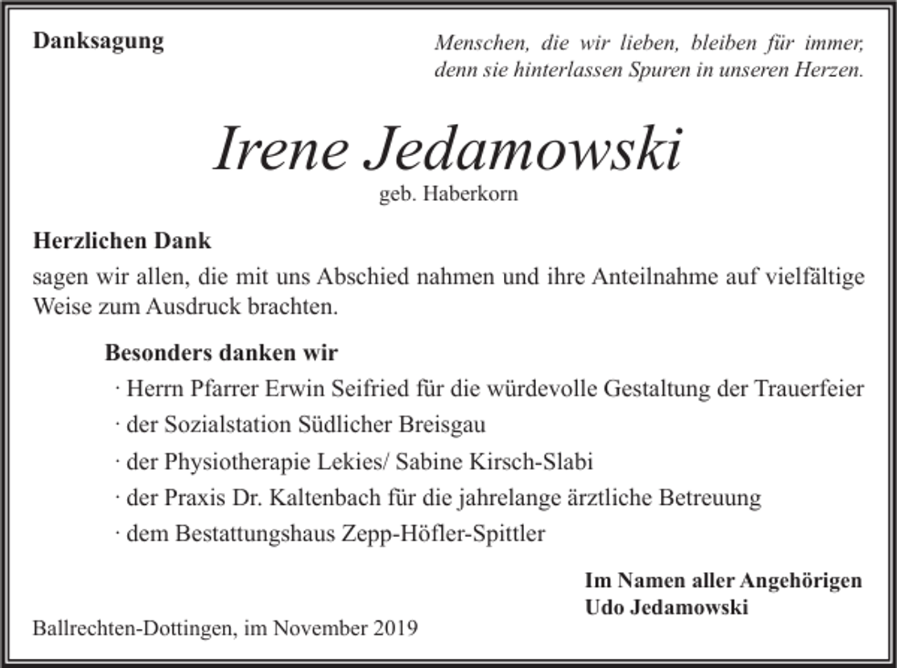 <p>Danksagung</p><p>Menschen, die wir lieben, bleiben für immer,<br />denn sie hinterlassen Spuren in unseren Herzen.</p><p>Irene Jedamowski<br />geb. Haberkorn</p><p>Herzlichen Dank<br />sagen wir allen, die mit uns Abschied nahmen und ihre Anteilnahme auf vielfältige<br />Weise zum Ausdruck brachten.<br />Besonders danken wir<br />· Herrn Pfarrer Erwin Seifried für die würdevolle Gestaltung der Trauerfeier<br />· der Sozialstation Südlicher Breisgau<br />· der Physiotherapie Lekies/ Sabine Kirsch-Slabi<br />· der Praxis Dr. Kaltenbach für die jahrelange ärztliche Betreuung<br />· dem Bestattungshaus Zepp-Höfler-Spittler</p><p>Ballrechten-Dottingen, im November 2019</p><p>Im Namen aller Angehörigen<br />Udo Jedamowski</p>