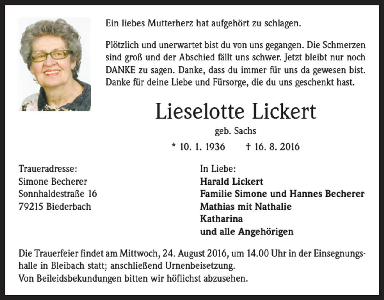 <p>Ein liebes Mutterherz hat aufgehört zu schlagen.<br />Plötzlich und unerwartet bist du von uns gegangen. Die Schmerzen<br />sind groß und der Abschied fällt uns schwer. Jetzt bleibt nur noch<br />DANKE zu sagen. Danke, dass du immer für uns da gewesen bist.<br />Danke für deine Liebe und Fürsorge, die du uns geschenkt hast.</p><p>Lieselotte Lickert<br />geb. Sachs</p><p>* 10. 1. 1936 † 16. 8. 2016<br />Traueradresse:<br />In Liebe:<br />Simone Becherer<br />Harald Lickert<br />Sonnhaldestraße 16<br />Familie Simone und Hannes Becherer<br />79215 Biederbach Mathias mit Nathalie<br />Katharina<br />und alle Angehörigen<br />Die Trauerfeier findet am Mittwoch, 24. August 2016, um 14.00 Uhr in der Einsegnungs­<br />halle in Bleibach statt; anschließend Urnenbeisetzung.<br />Von Beileidsbekundungen bitten wir höflichst abzusehen.</p>