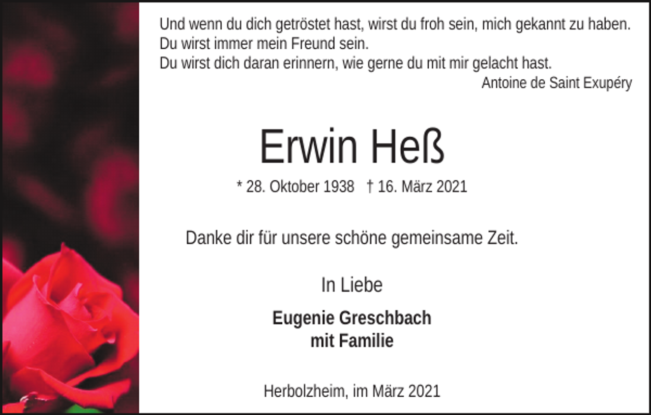 <p>Und wenn du dich getröstet hast, wirst du froh sein, mich gekannt zu haben.<br />Du wirst immer mein Freund sein.<br />Du wirst dich daran erinnern, wie gerne du mit mir gelacht hast.<br />Antoine de Saint Exupéry</p><p>Erwin Heß<br />* 28. Oktober 1938 † 16. März 2021</p><p>Danke dir für unsere schöne gemeinsame Zeit.</p><p>In Liebe<br />Eugenie Greschbach<br />mit Familie<br />Herbolzheim, im März 2021</p>
