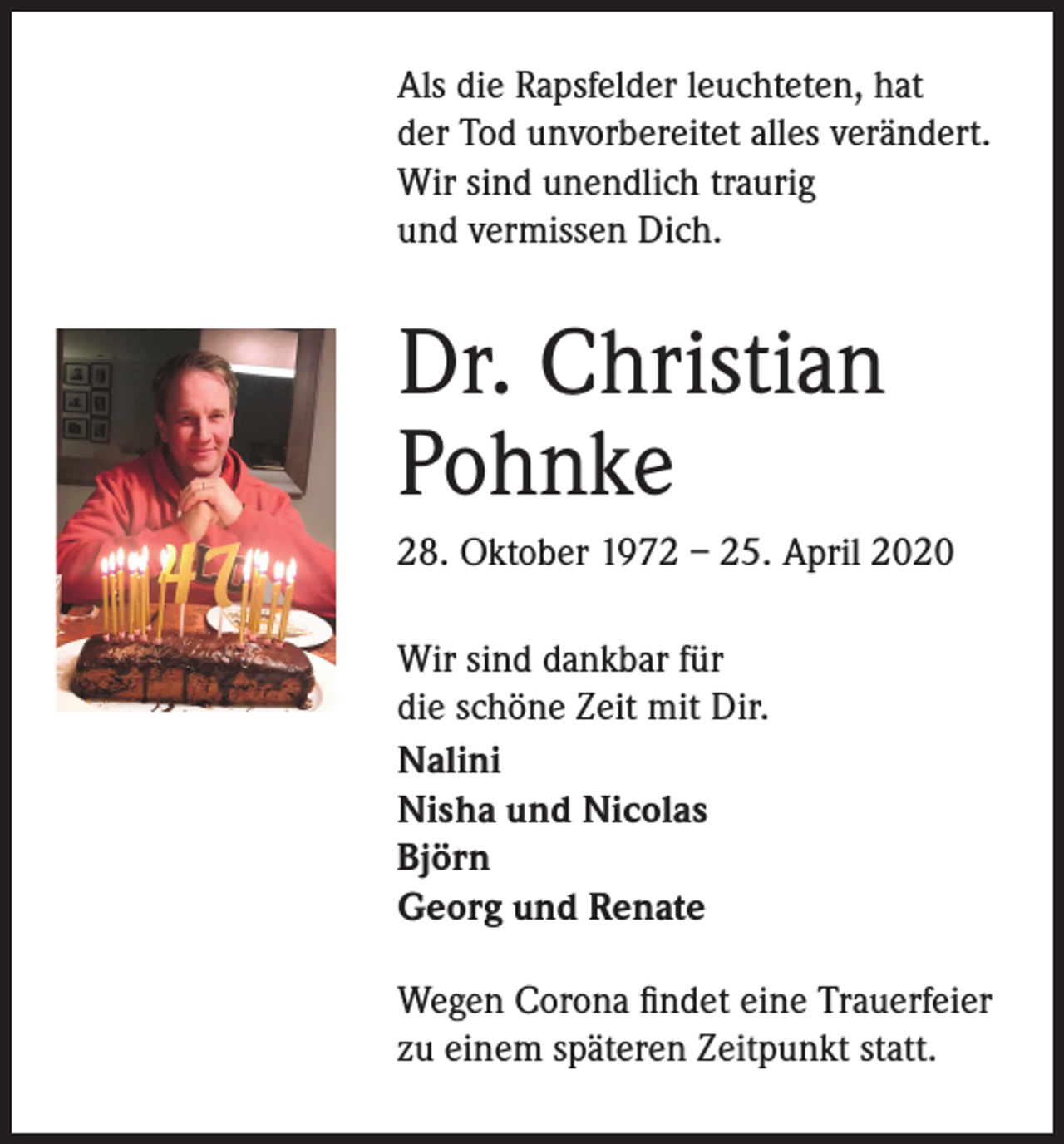 <p>Als die Rapsfelder leuchteten, hat<br />der Tod unvorbereitet alles verändert.<br />Wir sind unendlich traurig<br />und vermissen Dich.</p><p>Dr. Christian<br />Pohnke<br />28. Oktober 1972 – 25. April 2020<br />Wir sind dankbar für<br />die schöne Zeit mit Dir.<br />Nalini<br />Nisha und Nicolas<br />Björn<br />Georg und Renate<br />Wegen Corona findet eine Trauerfeier<br />zu einem späteren Zeitpunkt statt.</p>