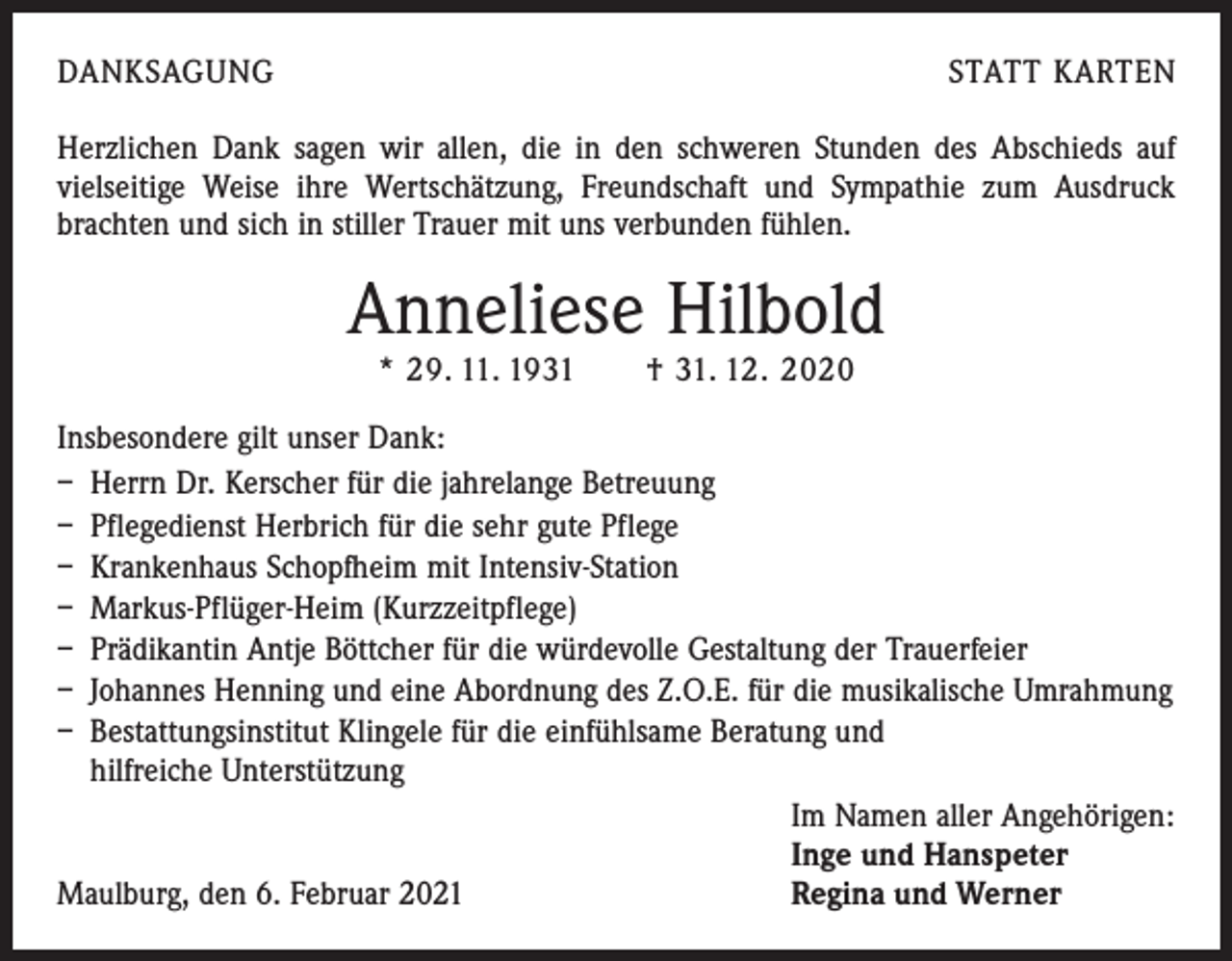 <p>DANKSAGUNG</p><p>STATT KARTEN</p><p>Herzlichen Dank sagen wir allen, die in den schweren Stunden des Abschieds auf<br />v­ ielseitige Weise ihre Wertschätzung, Freundschaft und Sympathie zum Ausdruck<br />brachten und sich in stiller Trauer mit uns verbunden fühlen.</p><p>Anneliese Hilbold<br />* 29. 11. 1931 † 31. 12. 2020</p><p>Insbesondere gilt unser Dank:<br />– Herrn Dr. Kerscher für die jahrelange Betreuung<br />– Pflegedienst Herbrich für die sehr gute Pflege<br />– Krankenhaus Schopfheim mit Intensiv-Station<br />– Markus-Pflüger-Heim (Kurzzeitpflege)<br />– Prädikantin Antje Böttcher für die würdevolle Gestaltung der Trauerfeier<br />– Johannes Henning und eine Abordnung des Z.O.E. für die musikalische Umrahmung<br />– Bestattungsinstitut Klingele für die einfühlsame Beratung und<br />hilfreiche Unterstützung</p><p>Im Namen aller Angehörigen:</p><p>Inge und Hanspeter<br />Maulburg, den 6. Februar 2021<br />Regina und Werner</p>