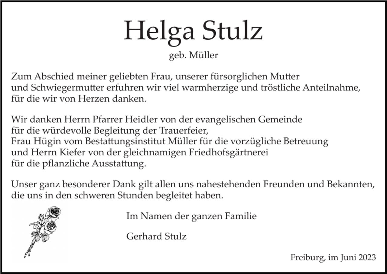 <p>Helga Stulz<br />geb. Müller<br />Zum Abschied meiner geliebten Frau, unserer fürsorglichen Mutter<br />und Schwiegermutter erfuhren wir viel warmherzige und tröstliche Anteilnahme,<br />für die wir von Herzen danken.<br />Wir danken Herrn Pfarrer Heidler von der evangelischen Gemeinde<br />für die würdevolle Begleitung der Trauerfeier,<br />Frau Hügin vom Bestattungsinstitut Müller für die vorzügliche Betreuung<br />und Herrn Kiefer von der gleichnamigen Friedhofsgärtnerei<br />für die pﬂanzliche Ausstattung.<br />Unser ganz besonderer Dank gilt allen uns nahestehenden Freunden und Bekannten,<br />die uns in den schweren Stunden begleitet haben.<br />Im Namen der ganzen Familie<br />Gerhard Stulz<br />Freiburg, im Juni 2023</p>