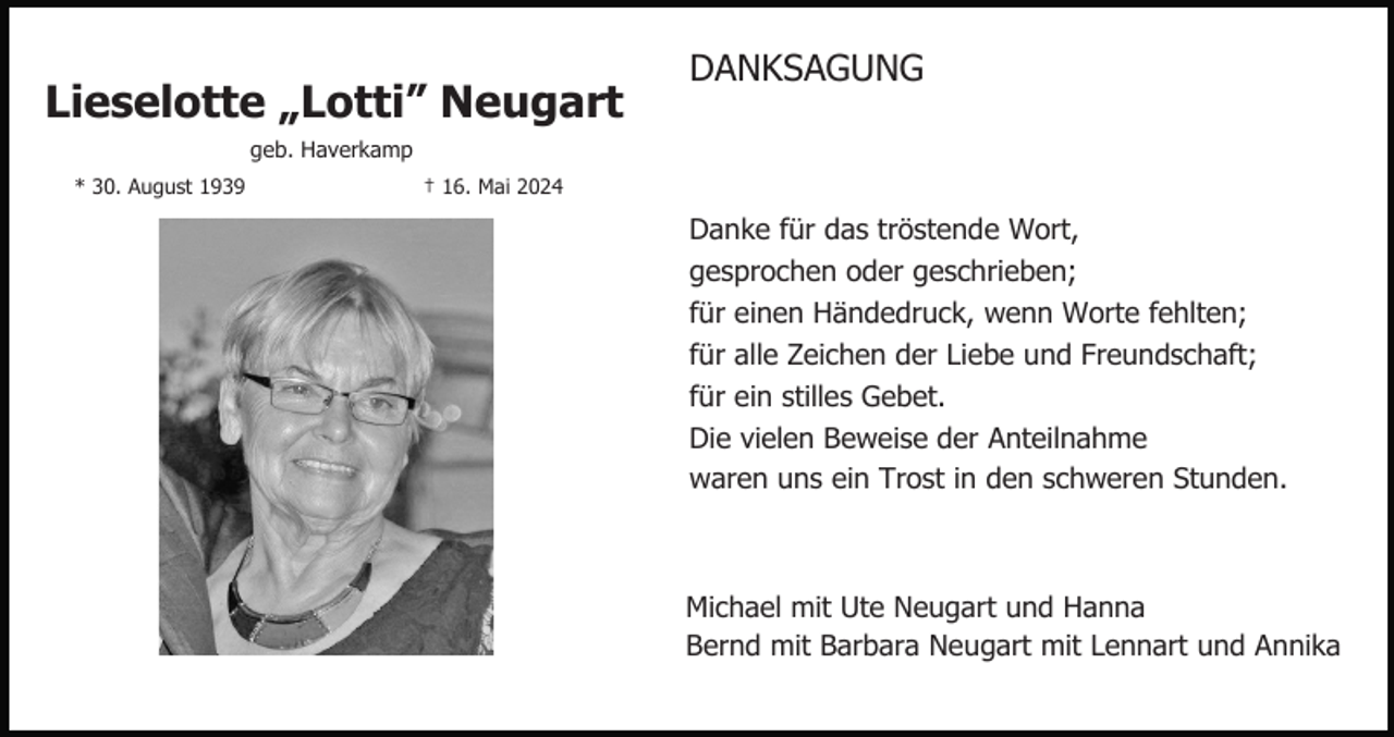 <p>Lieselotte „Lotti” Neugart</p><p>DANKSAGUNG</p><p>geb. Haverkamp<br />* 30. August 1939</p><p>† 16. Mai 2024</p><p>Danke für das tröstende Wort,<br />gesprochen oder geschrieben;<br />für einen Händedruck, wenn Worte fehlten;<br />für alle Zeichen der Liebe und Freundschaft;<br />für ein stilles Gebet.<br />Die vielen Beweise der Anteilnahme<br />waren uns ein Trost in den schweren Stunden.</p><p>Michael mit Ute Neugart und Hanna<br />Bernd mit Barbara Neugart mit Lennart und Annika</p>