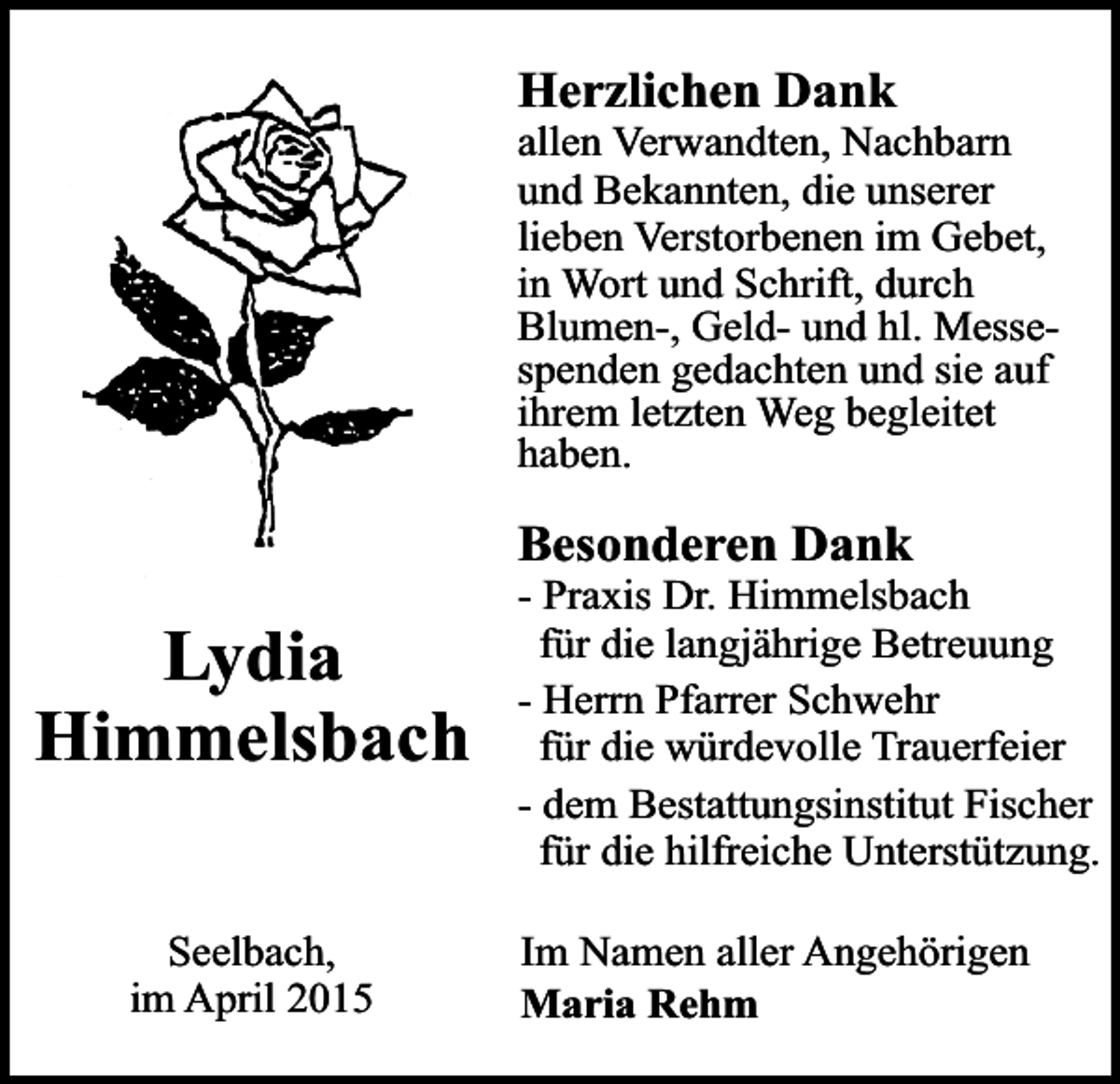 <p>Herzlichen Dank</p><p>allen Verwandten, Nachbarn<br />und Bekannten, die unserer<br />lieben Verstorbenen im Gebet,<br />in Wort und Schrift, durch<br />Blumen-, Geld- und hl. Messespenden gedachten und sie auf<br />ihrem letzten Weg begleitet<br />haben.</p><p>Besonderen Dank</p><p>Lydia<br />Himmelsbach<br />Seelbach,<br />im April 2015</p><p>- Praxis Dr. Himmelsbach<br />für die langjährige Betreuung<br />- Herrn Pfarrer Schwehr<br />für die würdevolle Trauerfeier<br />- dem Bestattungsinstitut Fischer<br />für die hilfreiche Unterstützung.<br />Im Namen aller Angehörigen<br />Maria Rehm</p>