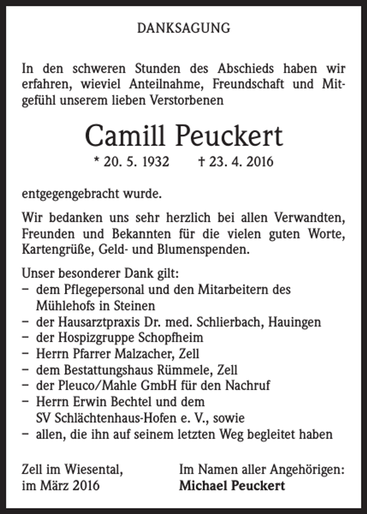 <p>DANKSAGUNG<br />In den schweren Stunden des Abschieds haben wir<br />er­fahren, wieviel Anteilnahme, Freundschaft und Mit­<br />gefühl unserem lieben Verstorbenen</p><p>Camill Peuckert<br />* 20. 5. 1932 † 23. 4. 2016</p><p>entgegengebracht wurde.<br />Wir bedanken uns sehr herzlich bei allen Verwandten,<br />Freunden und Bekannten für die vielen guten Worte,<br />­Kartengrüße, Geld- und Blumenspenden.<br />Unser besonderer Dank gilt:<br />– dem Pflegepersonal und den Mitarbeitern des<br />Mühlehofs in Steinen<br />– der Hausarztpraxis Dr. med. Schlierbach, Hauingen<br />– der Hospizgruppe Schopfheim<br />– Herrn Pfarrer Malzacher, Zell<br />– dem Bestattungshaus Rümmele, Zell<br />– der Pleuco/Mahle GmbH für den Nachruf<br />– Herrn Erwin Bechtel und dem<br />SV Schlächtenhaus-Hofen e. V., sowie<br />– allen, die ihn auf seinem letzten Weg begleitet haben<br />Zell im Wiesental,<br />im März 2016</p><p>Im Namen aller Angehörigen:<br />Michael Peuckert</p>