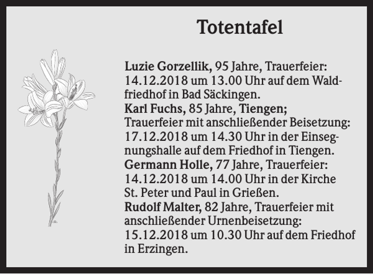 <p>Totentafel<br />Luzie Gorzellik, 95 Jahre, Trauerfeier:<br />14.12.2018 um 13.00 Uhr auf dem Waldfriedhof in Bad Säckingen.<br />Karl Fuchs, 85 Jahre, Tiengen;<br />Trauerfeier mit anschließender Beisetzung:<br />17.12.2018 um 14.30 Uhr in der Einsegnungshalle auf dem Friedhof in Tiengen.<br />Germann Holle, 77 Jahre, Trauerfeier:<br />14.12.2018 um 14.00 Uhr in der Kirche<br />St. Peter und Paul in Grießen.<br />Rudolf Malter, 82 Jahre, Trauerfeier mit<br />anschließender Urnenbeisetzung:<br />15.12.2018 um 10.30 Uhr auf dem Friedhof<br />in Erzingen.</p>