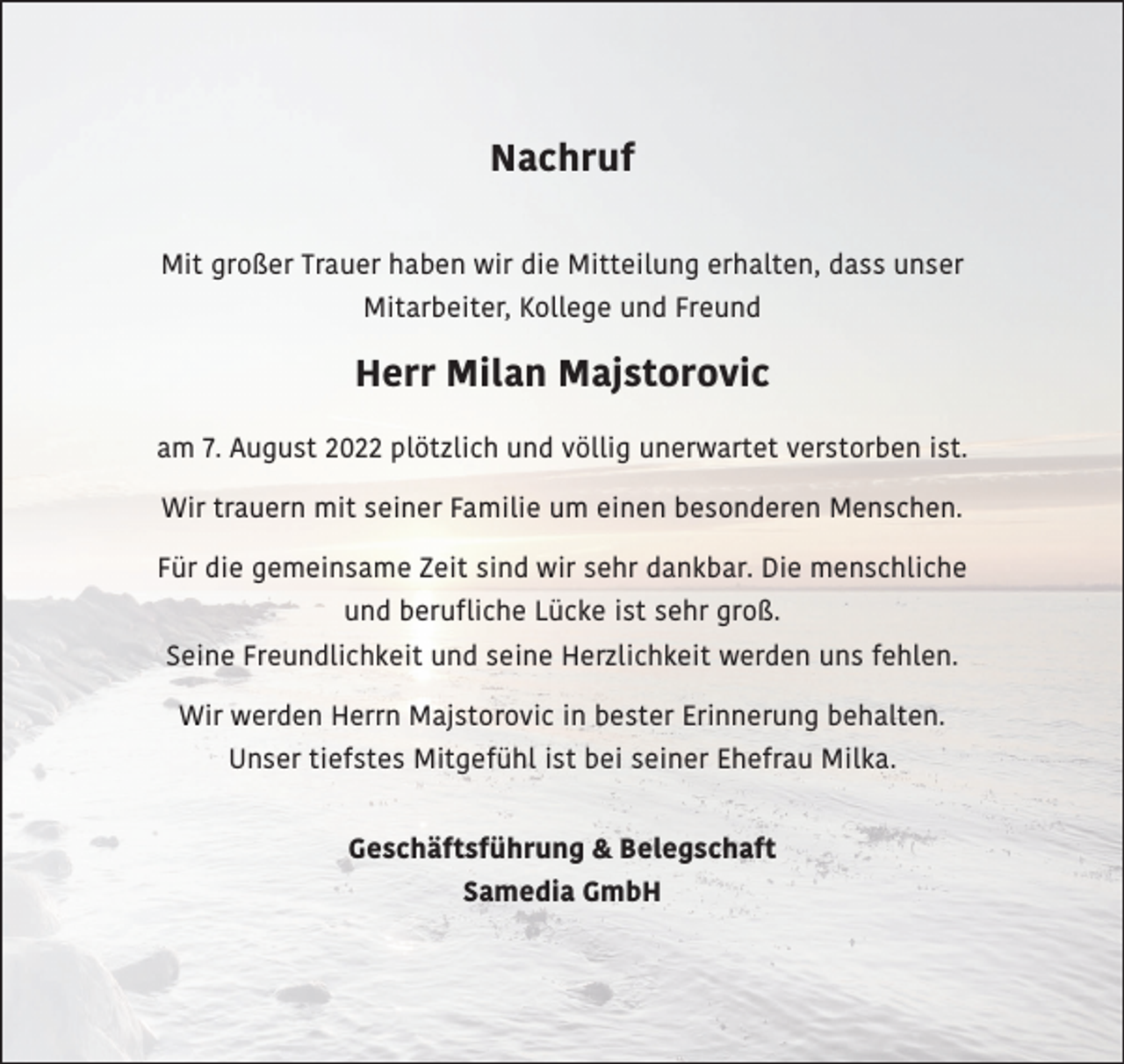 <p>Nachruf<br />Mit großer Trauer haben wir die Mitteilung erhalten, dass unser<br />Mitarbeiter, Kollege und Freund</p><p>Herr Milan Majstorovic<br />am 7. August 2022 plötzlich und völlig unerwartet verstorben ist.<br />Wir trauern mit seiner Familie um einen besonderen Menschen.<br />Für die gemeinsame Zeit sind wir sehr dankbar. Die menschliche<br />und berufliche Lücke ist sehr groß.<br />Seine Freundlichkeit und seine Herzlichkeit werden uns fehlen.<br />Wir werden Herrn Majstorovic in bester Erinnerung behalten.<br />Unser tiefstes Mitgefühl ist bei seiner Ehefrau Milka.<br />Geschäftsführung &amp; Belegschaft<br />Samedia GmbH</p>