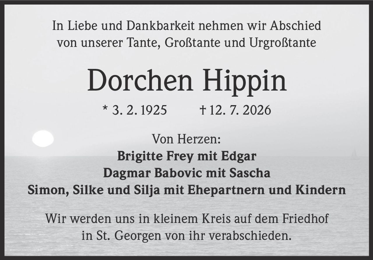 <p>In Liebe und Dankbarkeit nehmen wir Abschied von unserer Tante, Großtante und Urgroßtante</p><p><strong>Dorchen Hippin</strong></p><p>* 3. 2. 1925 † 12. 7. 2026</p><p>Von Herzen:</p><p><strong>Brigitte Frey mit Edgar</strong><br /><strong>Dagmar Babovic mit Sascha</strong><br /><strong>Simon, Silke und Silja mit Ehepartnern und Kindern</strong></p><p>Wir werden uns in kleinem Kreis auf dem Friedhof in St. Georgen von ihr verabschieden.</p>