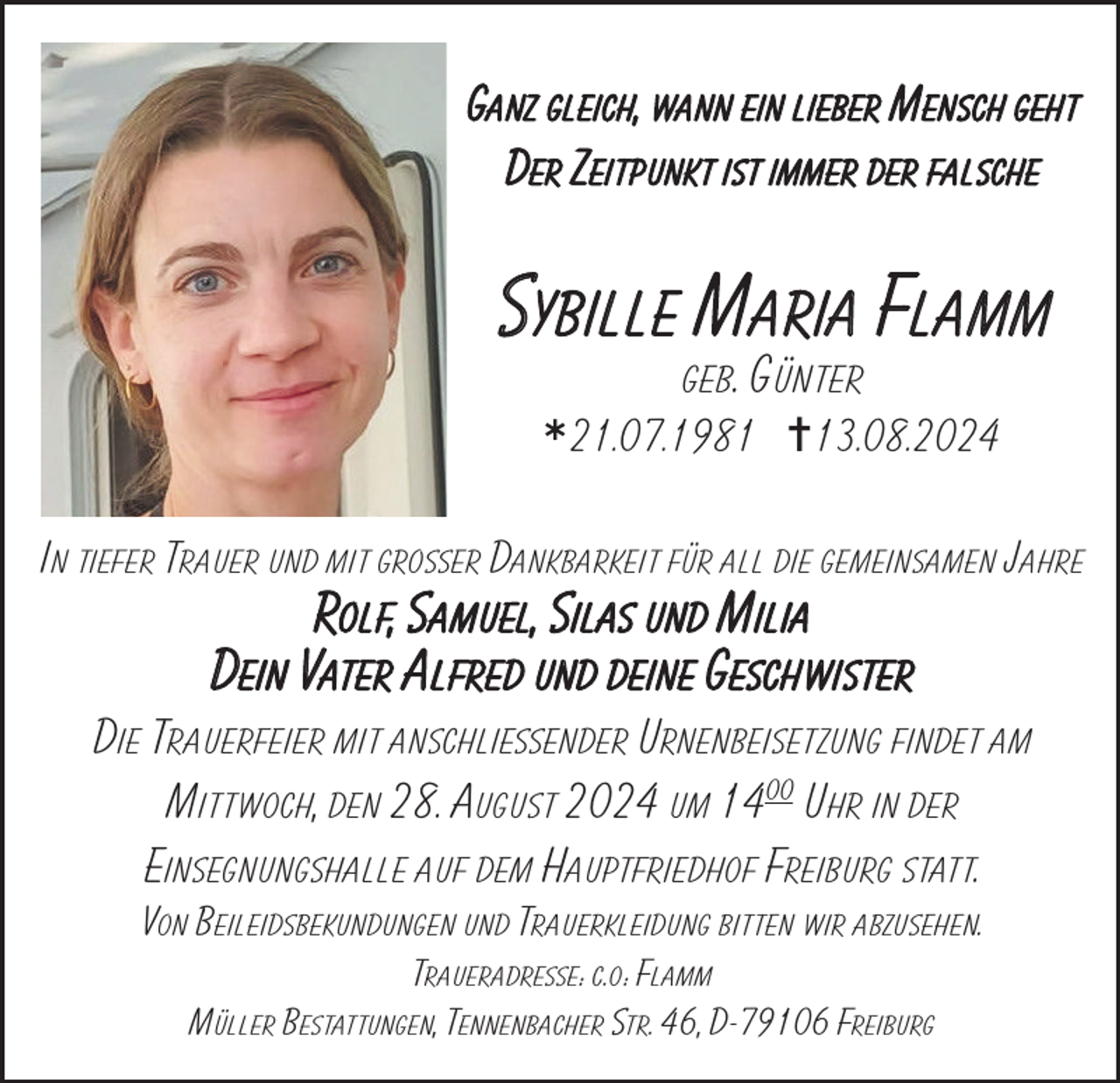 <p>Ganz gleich, wann ein lieber Mensch geht<br />Der Zeitpunkt ist immer der falsche</p>
<p>Sybille Maria Flamm<br />geb. Günter</p>
<p><span>*</span></p>
<p>21.07.1981 =13.08.2024</p>
<p>In tiefer Trauer und mit großer Dankbarkeit für all die gemeinsamen Jahre</p>
<p>Rolf, Samuel, Silas und Milia<br />Dein Vater Alfred und deine Geschwister</p>
<p>Die Trauerfeier mit anschließender Urnenbeisetzung findet am<br />Mittwoch, den 28. August 2024 um 1400 Uhr in der<br />Einsegnungshalle auf dem Hauptfriedhof Freiburg statt.<br />Von Beileidsbekundungen und Trauerkleidung bitten wir abzusehen.<br />Traueradresse: c.o: Flamm<br />Müller Bestattungen, Tennenbacher Str. 46, D-79106 Freiburg</p>