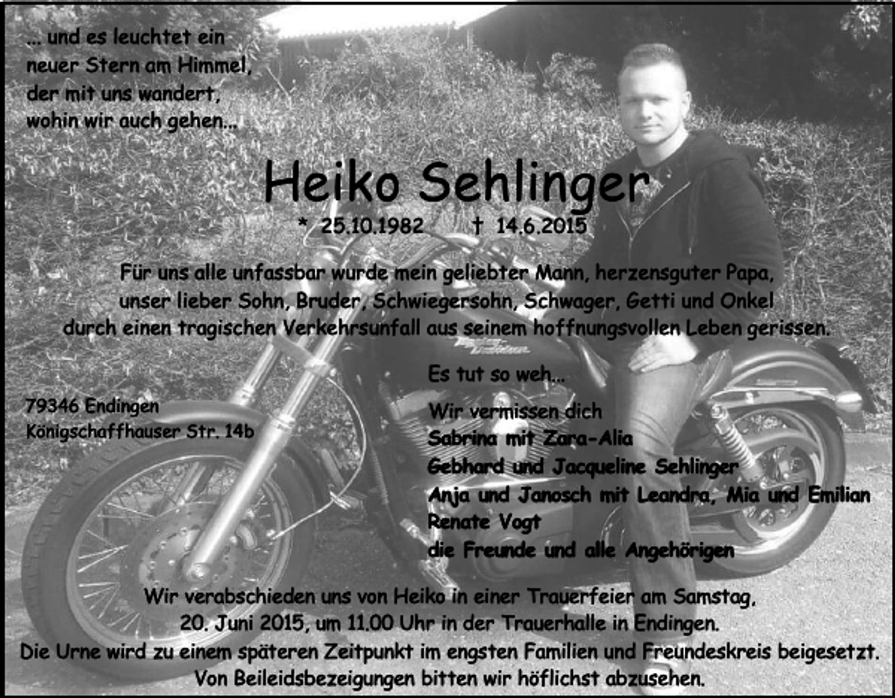 <p>... und es leuchtet ein<br />neuer Stern am Himmel,<br />der mit uns wandert,<br />wohin wir auch gehen...</p><p>Heiko Sehlinger<br />* 25.10.1982</p><p>† 14.6.2015</p><p>Für uns alle unfassbar wurde mein geliebter Mann, herzensguter Papa,<br />unser lieber Sohn, Bruder, Schwiegersohn, Schwager, Getti und Onkel<br />durch einen tragischen Verkehrsunfall aus seinem hoffnungsvollen Leben gerissen.<br />Es tut so weh...<br />79346 Endingen<br />Königschaffhauser Str. 14b</p><p>Wir vermissen dich<br />Sabrina mit Zara-Alia<br />Gebhard und Jacqueline Sehlinger<br />Anja und Janosch mit Leandra, Mia und Emilian<br />Renate Vogt<br />die Freunde und alle Angehörigen</p><p>Wir verabschieden uns von Heiko in einer Trauerfeier am Samstag,<br />20. Juni 2015, um 11.00 Uhr in der Trauerhalle in Endingen.<br />Die Urne wird zu einem späteren Zeitpunkt im engsten Familien und Freundeskreis beigesetzt.<br />Von Beileidsbezeigungen bitten wir höflichst abzusehen.</p>