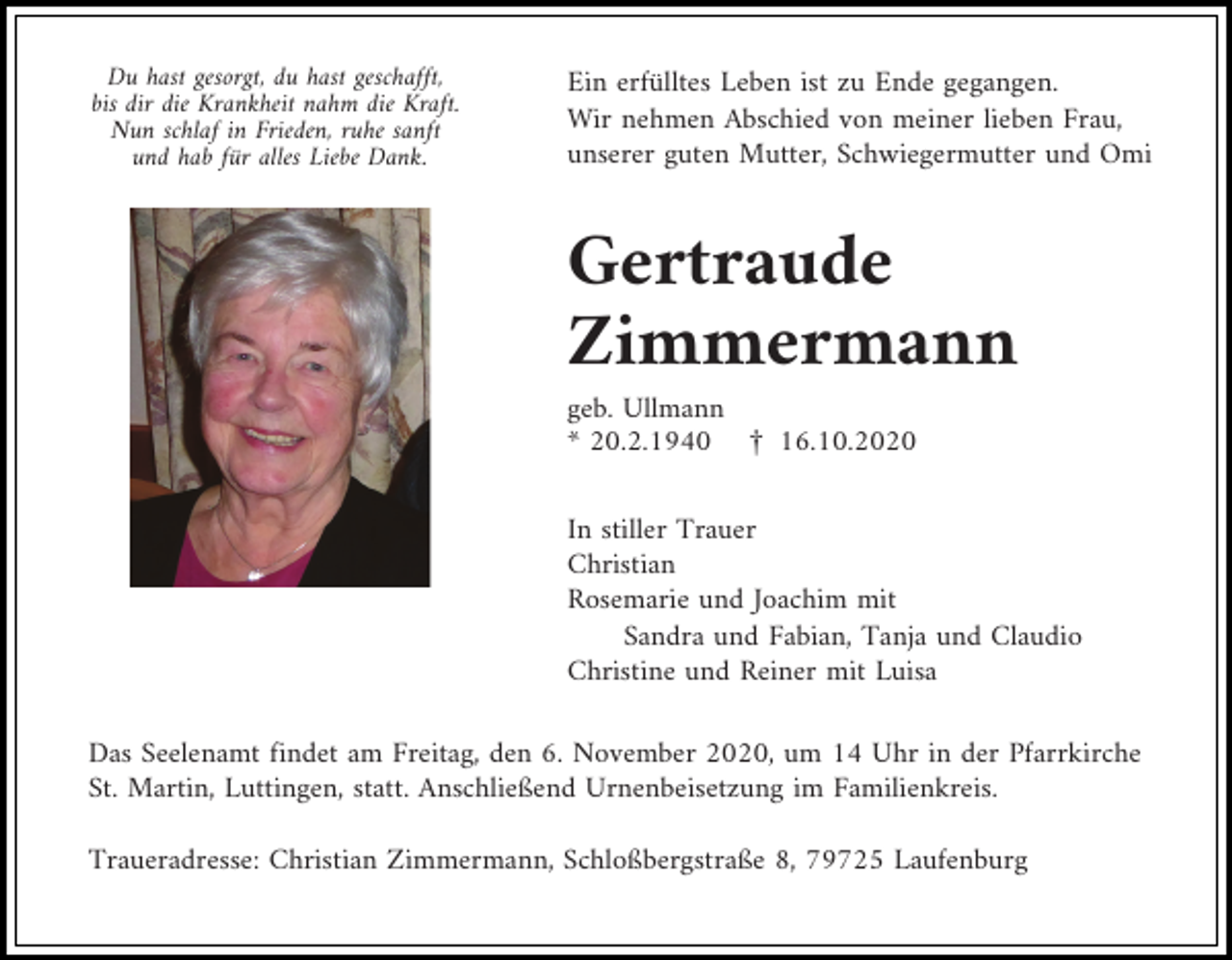 <p>Du hast gesorgt, du hast geschafft,<br />bis dir die Krankheit nahm die Kraft.<br />Nun schlaf in Frieden, ruhe sanft<br />und hab für alles Liebe Dank.</p><p>Ein erfülltes Leben ist zu Ende gegangen.<br />Wir nehmen Abschied von meiner lieben Frau,<br />unserer guten Mutter, Schwiegermutter und Omi</p><p>Gertraude<br />Zimmermann<br />geb. Ullmann<br />* 20.2.1940 £ 16.10.2020<br />In stiller Trauer<br />Christian<br />Rosemarie und Joachim mit<br />Sandra und Fabian, Tanja und Claudio<br />Christine und Reiner mit Luisa<br />Das Seelenamt findet am Freitag, den 6. November 2020, um 14 Uhr in der Pfarrkirche<br />St. Martin, Luttingen, statt. Anschließend Urnenbeisetzung im Familienkreis.<br />Traueradresse: Christian Zimmermann, Schloßbergstraße 8, 79725 Laufenburg</p>