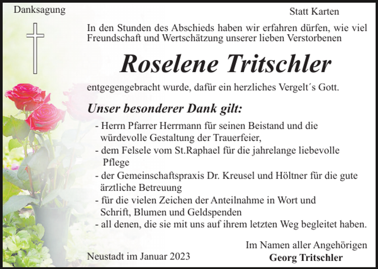 <p>Danksagung</p><p>Statt Karten<br />In den Stunden des Abschieds haben wir erfahren dürfen, wie viel<br />Freundschaft und Wertschätzung unserer lieben Verstorbenen</p><p>Roselene Tritschler<br />entgegengebracht wurde, dafür ein herzliches Vergelt´s Gott.</p><p>Unser besonderer Dank gilt:<br />- Herrn Pfarrer Herrmann für seinen Beistand und die<br />würdevolle Gestaltung der Trauerfeier,<br />- dem Felsele vom St.Raphael für die jahrelange liebevolle<br />Pflege<br />- der Gemeinschaftspraxis Dr. Kreusel und Höltner für die gute<br />ärztliche Betreuung<br />- für die vielen Zeichen der Anteilnahme in Wort und<br />Schrift, Blumen und Geldspenden<br />- all denen, die sie mit uns auf ihrem letzten Weg begleitet haben.<br />Neustadt im Januar 2023</p><p>Im Namen aller Angehörigen<br />Georg Tritschler</p>