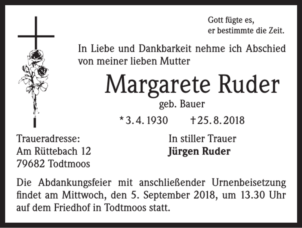 <p>Gott fügte es,<br />er bestimmte die Zeit.</p><p>I n Liebe und Dankbarkeit nehme ich Abschied<br />von meiner lieben Mutter</p><p>Margarete Ruder<br />geb. Bauer<br />* 3. 4. 1930 † 25. 8. 2018</p><p>Traueradresse:<br />Am Rüttebach 12<br />79682 Todtmoos</p><p>In stiller Trauer<br />Jürgen Ruder</p><p>Die Abdankungsfeier mit anschließender Urnenbeisetzung<br />findet am Mittwoch, den 5. September 2018, um 13.30 Uhr<br />auf dem Friedhof in Todtmoos statt.</p>