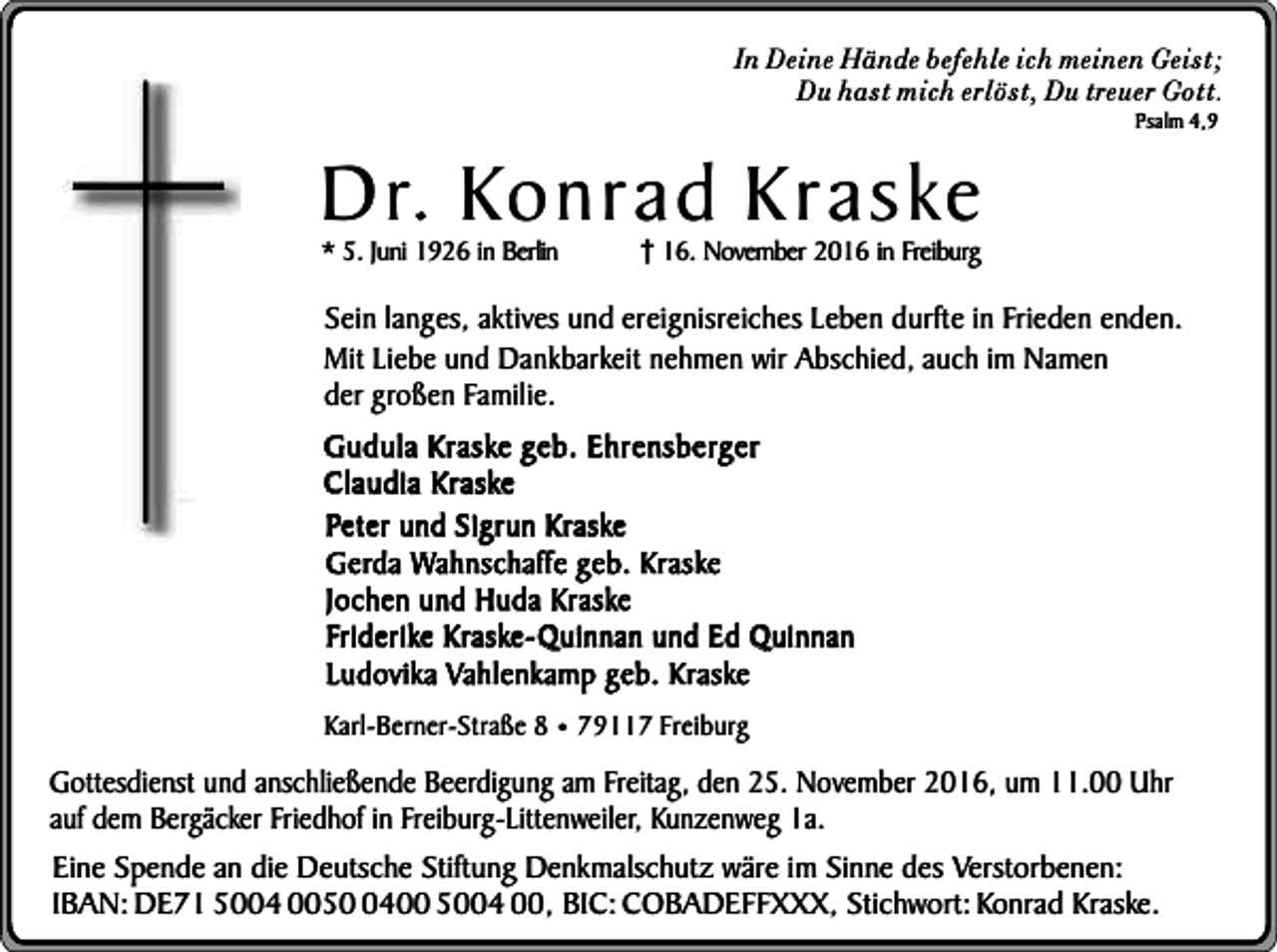 <p>In Deine Hände befehle ich meinen Geist;<br />Du hast mich erlöst, Du treuer Gott.</p><p>Dr. Konrad Kraske<br />* 5. Juni 1926 in Berlin</p><p>Psalm 4,9</p><p>16. November 2016 in Freiburg</p><p>Sein langes, aktives und ereignisreiches Leben durfte in Frieden enden.<br />Mit Liebe und Dankbarkeit nehmen wir Abschied, auch im Namen<br />der großen Familie.<br />Gudula Kraske geb. Ehrensberger<br />Claudia Kraske<br />Peter und Sigrun Kraske<br />Gerda Wahnschaffe geb. Kraske<br />Jochen und Huda Kraske<br />Friderike Kraske-Quinnan und Ed Quinnan<br />Ludovika Vahlenkamp geb. Kraske<br />Karl-Berner-Straße 8 ¥ 79117 Freiburg</p><p>Gottesdienst und anschließende Beerdigung am Freitag, den 25. November 2016, um 11.00 Uhr<br />auf dem Bergäcker Friedhof in Freiburg-Littenweiler, Kunzenweg 1a.<br />Eine Spende an die Deutsche Stiftung Denkmalschutz wäre im Sinne des Verstorbenen:<br />IBAN: DE71 5004 005400 5004 00, BIC: COBADEFFXXX, Stichwort: Konrad Kraske.</p>