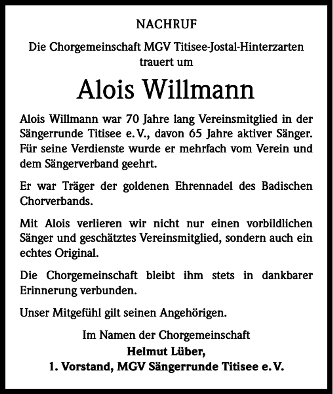 <p>NACHRUF<br />Die Chorgemeinschaft MGV Titisee-Jostal-Hinterzarten<br />trauert um</p><p>Alois Willmann<br />Alois Willmann war 70 Jahre lang Vereinsmitglied in der<br />Sängerrunde Titisee e. V., davon 65 Jahre aktiver Sänger.<br />Für seine Verdienste wurde er mehrfach vom Verein und<br />dem Sängerverband geehrt.<br />Er war Träger der goldenen Ehrennadel des Badischen<br />Chorverbands.<br />Mit Alois verlieren wir nicht nur einen vorbildlichen<br />­Sänger und geschätztes Vereinsmitglied, sondern auch ein<br />echtes Original.<br />Die Chorgemeinschaft bleibt ihm stets in dankbarer<br />­Erinnerung verbunden.<br />Unser Mitgefühl gilt seinen Angehörigen.<br />Im Namen der Chorgemeinschaft<br />Helmut Lüber,<br />1. Vorstand, MGV Sängerrunde Titisee e. V.</p>