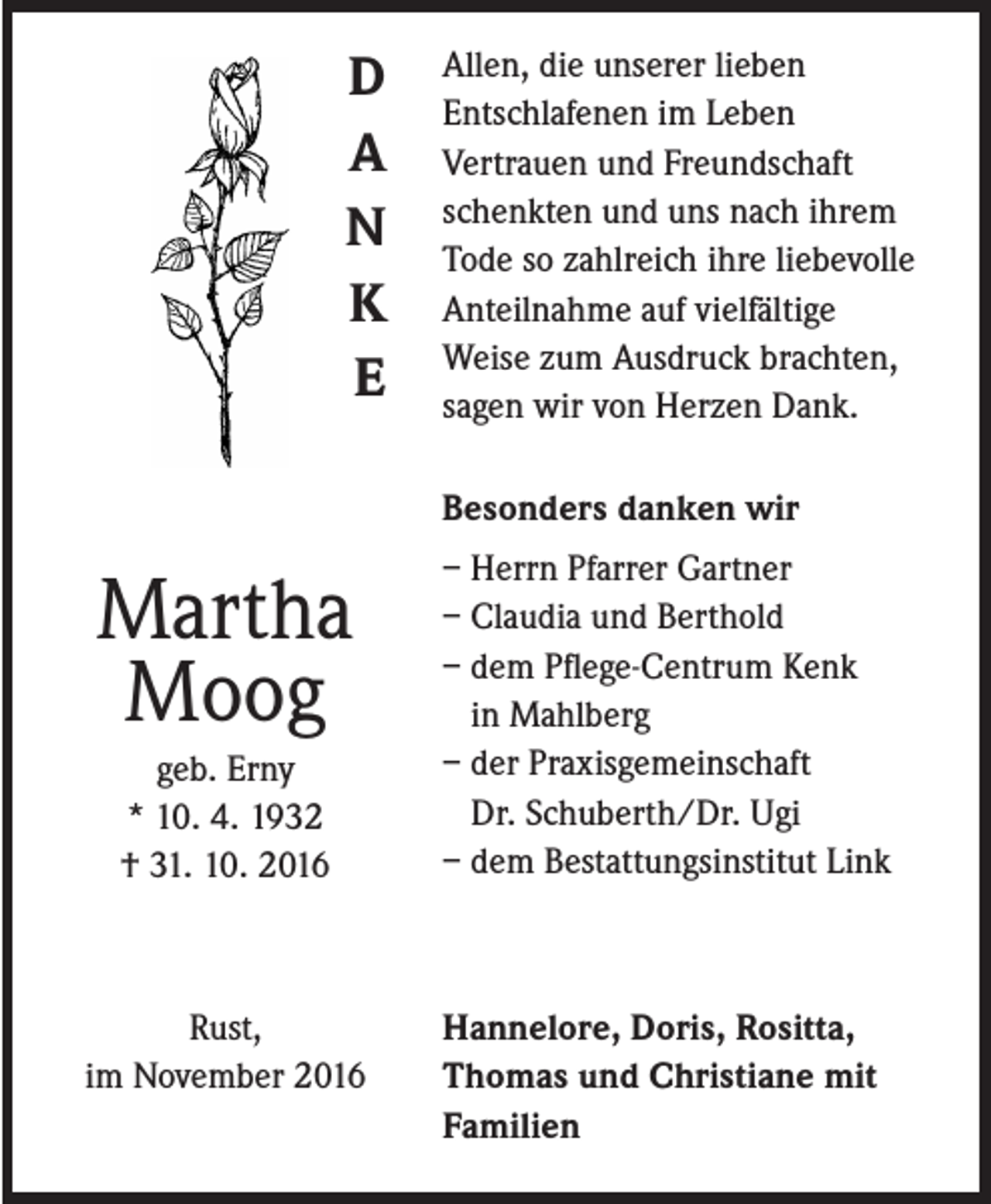 <p>D<br />A<br />N<br />K<br />E</p><p>Allen, die unserer lieben<br />Entschlafenen im Leben<br />Vertrauen und Freundschaft<br />schenkten und uns nach ihrem<br />Tode so zahlreich ihre liebevolle<br />Anteilnahme auf vielfältige<br />Weise zum Ausdruck brachten,<br />sagen wir von Herzen Dank.<br />Besonders danken wir</p><p>Martha<br />Moog<br />geb. Erny<br />* 10. 4. 1932<br />† 31. 10. 2016</p><p>Rust,<br />im November 2016</p><p>– Herrn Pfarrer Gartner<br />– Claudia und Berthold<br />– dem Pflege-Centrum Kenk<br />in Mahlberg<br />– der Praxisgemeinschaft<br />Dr. Schuberth/Dr. Ugi<br />– dem Bestattungsinstitut Link</p><p>Hannelore, Doris, Rositta,<br />Thomas und Christiane mit<br />Familien</p>