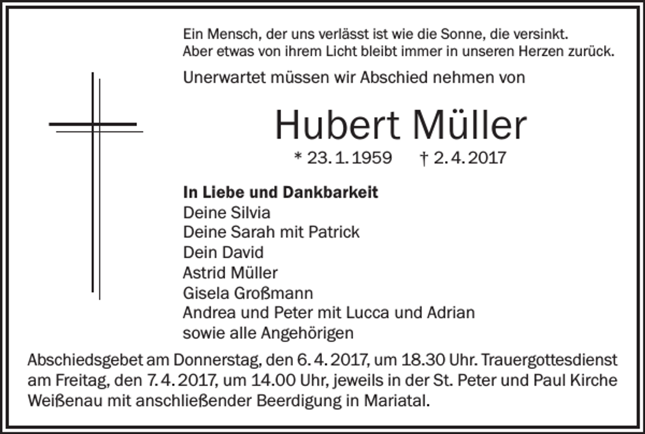 <p>Ein Mensch, der uns verlässt ist wie die Sonne, die versinkt.<br />Aber etwas von ihrem Licht bleibt immer in unseren Herzen zurück.</p><p>Unerwartet müssen wir Abschied nehmen von</p><p>Hubert Müller<br />* 23. 1. 1959 † 2. 4. 2017</p><p>In Liebe und Dankbarkeit<br />Deine Silvia<br />Deine Sarah mit Patrick<br />Dein David<br />Astrid Müller<br />Gisela Großmann<br />Andrea und Peter mit Lucca und Adrian<br />sowie alle Angehörigen<br />Abschiedsgebet am Donnerstag, den 6. 4. 2017, um 18.30 Uhr. Trauergottesdienst<br />am Freitag, den 7. 4. 2017, um 14.00 Uhr, jeweils in der St. Peter und Paul Kirche<br />Weißenau mit anschließender Beerdigung in Mariatal.</p>