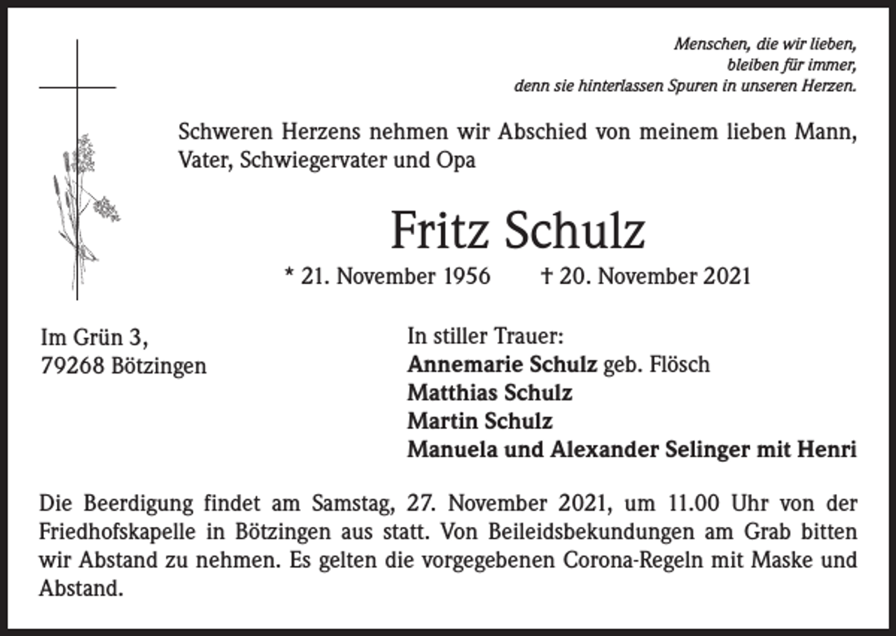 <p>Menschen, die wir lieben,<br />bleiben für immer,<br />denn sie hinterlassen Spuren in unseren Herzen.</p><p>Schweren Herzens nehmen wir Abschied von meinem lieben Mann,<br />­Vater, Schwiegervater und Opa</p><p>Fritz Schulz</p><p>* 21. November 1956 † 20. November 2021<br />Im Grün 3,<br />79268 Bötzingen</p><p>In stiller Trauer:<br />Annemarie Schulz geb. Flösch<br />Matthias Schulz<br />Martin Schulz<br />Manuela und Alexander Selinger mit Henri</p><p>Die Beerdigung findet am Samstag, 27. November 2021, um 11.00 Uhr von der<br />­Friedhofskapelle in Bötzingen aus statt. Von Beileidsbekundungen am Grab bitten<br />wir Abstand zu nehmen. Es gelten die vorgegebenen Corona-Regeln mit Maske und<br />Abstand.</p>
