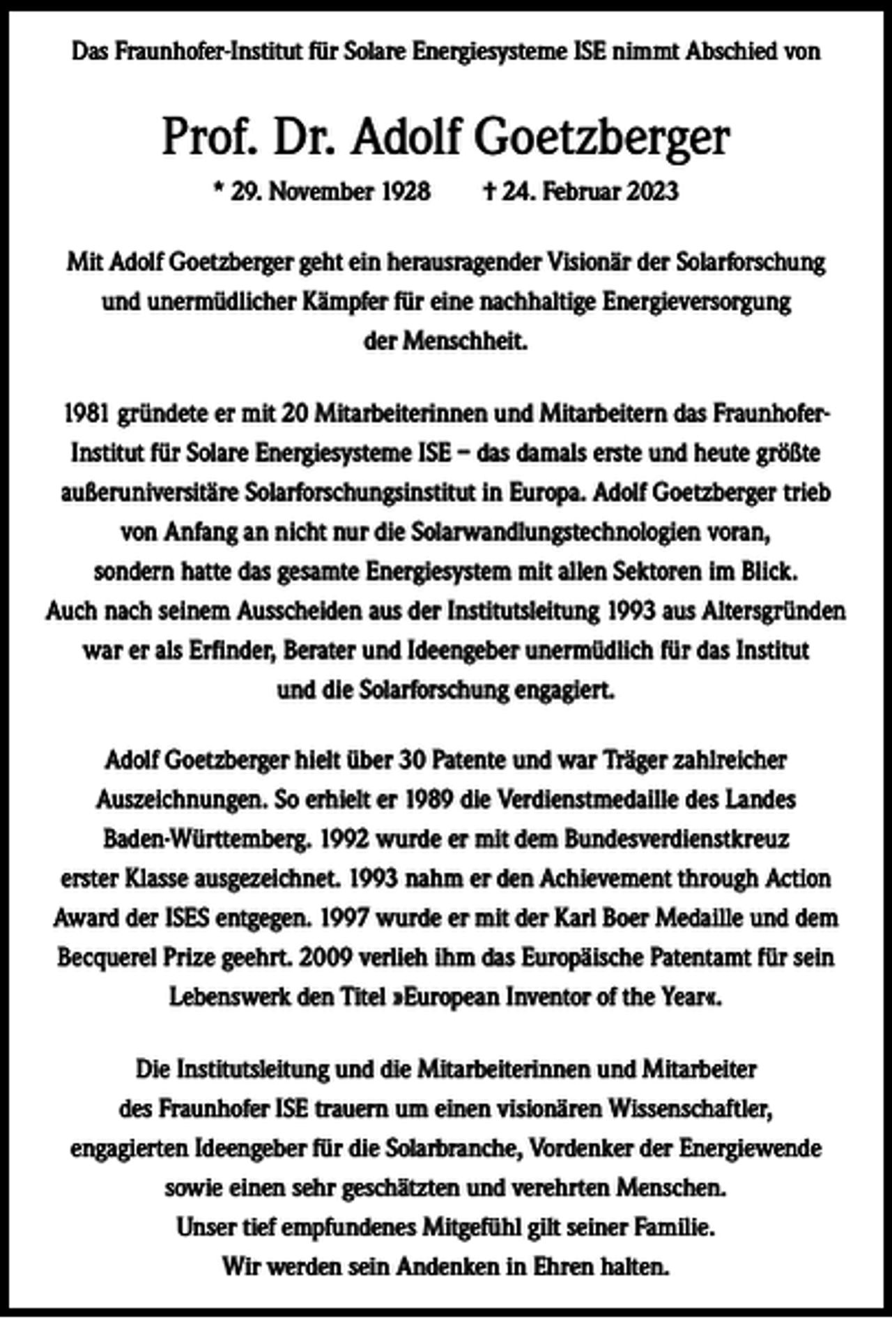 <p>Das Fraunhofer-Institut für Solare Energiesysteme ISE nimmt Abschied von</p><p>Prof. Dr. Adolf Goetzberger<br />* 29. November 1928 † 24. Februar 2023<br />Mit Adolf Goetzberger geht ein herausragender Visionär der Solarforschung<br />und unermüdlicher Kämpfer für eine nachhaltige Energieversorgung<br />der Menschheit.<br />1981 gründete er mit 20 Mitarbeiterinnen und Mitarbeitern das FraunhoferInstitut für Solare Energiesysteme ISE – das damals erste und heute größte<br />außeruniversitäre Solarforschungsinstitut in Europa. Adolf Goetzberger trieb<br />von Anfang an nicht nur die Solarwandlungstechnologien voran,<br />sondern hatte das gesamte Energiesystem mit allen Sektoren im Blick.<br />Auch nach seinem Ausscheiden aus der Institutsleitung 1993 aus Altersgründen<br />war er als Erfinder, Berater und Ideengeber unermüdlich für das Institut<br />und die Solarforschung engagiert.<br />Adolf Goetzberger hielt über 30 Patente und war Träger zahlreicher<br />Auszeichnungen. So erhielt er 1989 die Verdienstmedaille des Landes<br />Baden-Württemberg. 1992 wurde er mit dem Bundesverdienstkreuz<br />erster Klasse ausgezeichnet. 1993 nahm er den Achievement through Action<br />Award der ISES entgegen. 1997 wurde er mit der Karl Boer Medaille und dem<br />Becquerel Prize geehrt. 2009 verlieh ihm das Europäische Patentamt für sein<br />Lebenswerk den Titel »European Inventor of the Year«.<br />Die Institutsleitung und die Mitarbeiterinnen und Mitarbeiter<br />des Fraunhofer ISE trauern um einen visionären Wissenschaftler,<br />engagierten Ideengeber für die Solarbranche, Vordenker der Energiewende<br />sowie einen sehr geschätzten und verehrten Menschen.<br />Unser tief empfundenes Mitgefühl gilt seiner Familie.<br />Wir werden sein Andenken in Ehren halten.</p>