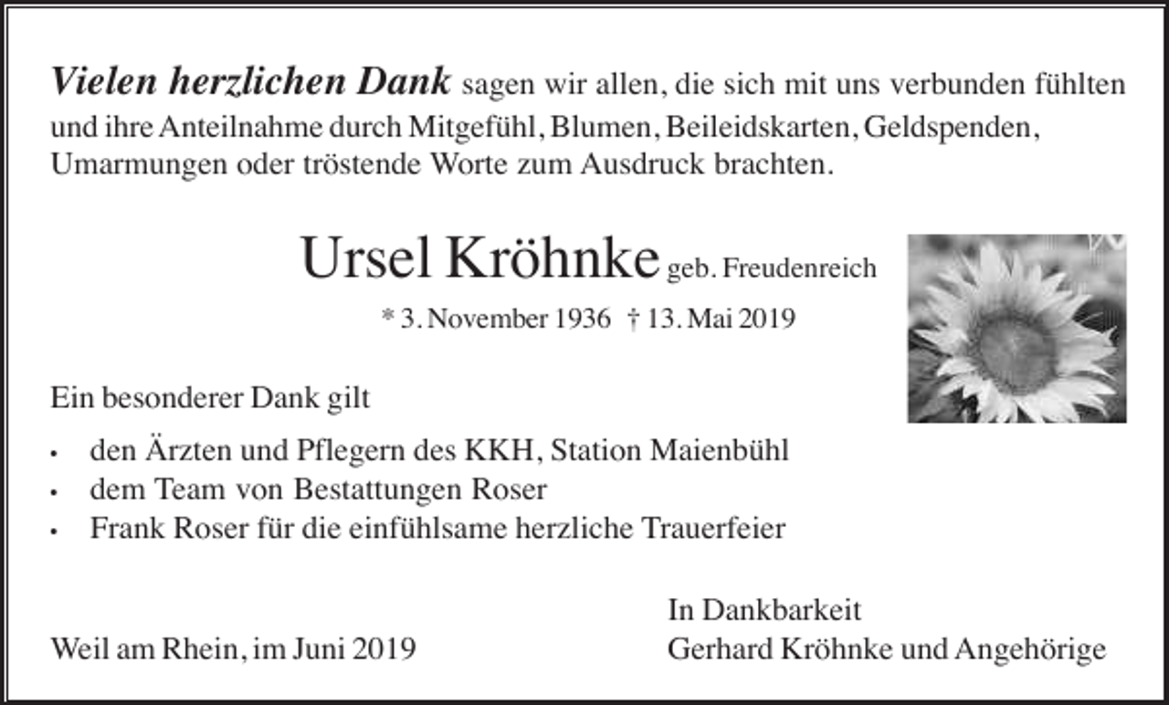 <p>Vielen herzlichen Dank sagen wir allen, die sich mit uns verbunden fühlten<br />und ihre Anteilnahme durch Mitgefühl, Blumen, Beileidskarten, Geldspenden,<br />Umarmungen oder tröstende Worte zum Ausdruck brachten.</p><p>Ursel Kröhnke geb. Freudenreich<br />* 3. November 1936 † 13. Mai 2019</p><p>Ein besonderer Dank gilt<br />•<br />•<br />•</p><p>den Ärzten und Pflegern des KKH, Station Maienbühl<br />dem Team von Bestattungen Roser<br />Frank Roser für die einfühlsame herzliche Trauerfeier</p><p>Weil am Rhein, im Juni 2019</p><p>In Dankbarkeit<br />Gerhard Kröhnke und Angehörige</p>