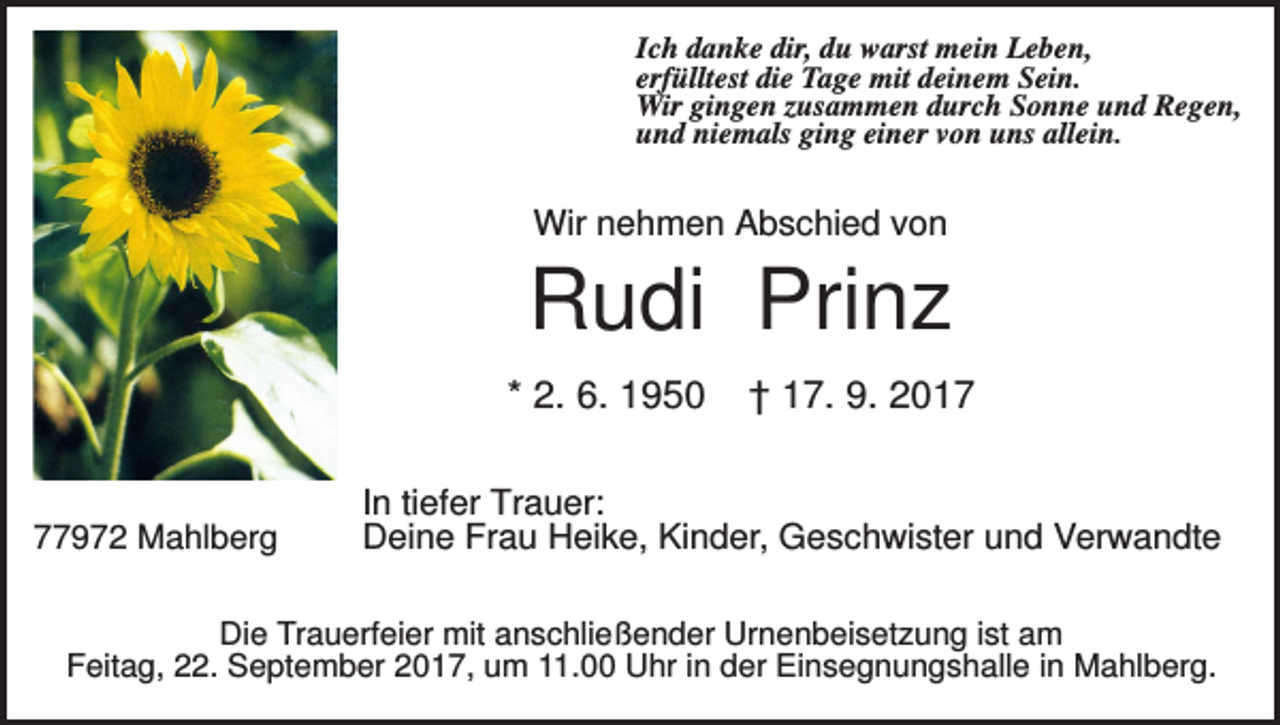 <p>Ich danke dir, du warst mein Leben,<br />erfülltest die Tage mit deinem Sein.<br />Wir gingen zusammen durch Sonne und Regen,<br />und niemals ging einer von uns allein.</p><p>Wir nehmen Abschied von</p><p>Rudi Prinz<br />* 2. 6. 1950</p><p>77972 Mahlberg</p><p>† 17. 9. 2017</p><p>In tiefer Trauer:<br />Deine Frau Heike, Kinder, Geschwister und Verwandte</p><p>Die Trauerfeier mit anschließender Urnenbeisetzung ist am<br />Feitag, 22. September 2017, um 11.00 Uhr in der Einsegnungshalle in Mahlberg.</p>