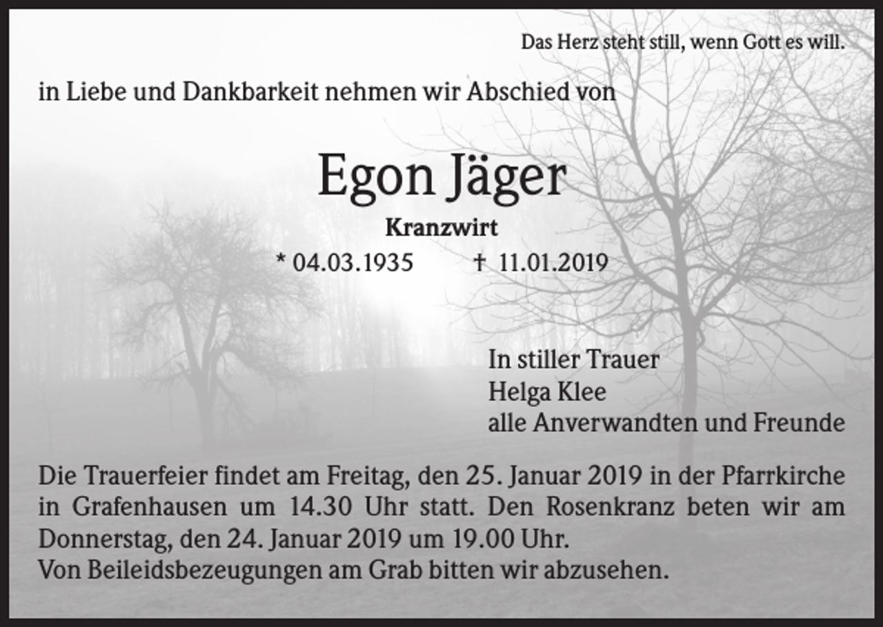 <p>Das Herz steht still, wenn Gott es will.</p><p>in Liebe und Dankbarkeit nehmen wir Abschied von</p><p>Egon Jäger<br />Kranzwirt<br />* 04.03.1935<br />† 11.01.2019</p><p>In stiller Trauer<br />Helga Klee<br />alle Anverwandten und Freunde<br />Die Trauerfeier findet am Freitag, den 25. Januar 2019 in der Pfarrkirche<br />in Grafenhausen um 14.30 Uhr statt. Den Rosenkranz beten wir am<br />Donnerstag, den 24. Januar 2019 um 19.00 Uhr.<br />Von Beileidsbezeugungen am Grab bitten wir abzusehen.</p>