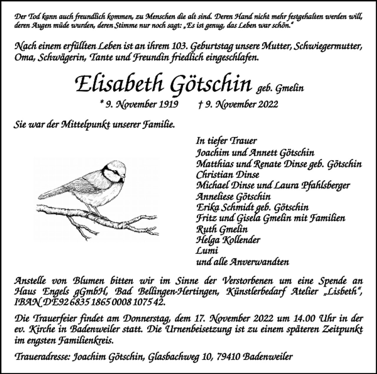 <p>Der Tod kann auch freundlich kommen, zu Menschen die alt sind. Deren Hand nicht mehr festgehalten werden will,<br />deren Augen müde wurden, deren Stimme nur noch sagt: „Es ist genug, das Leben war schön.“</p><p>Nach einem erfüllten Leben ist an ihrem 103. Geburtstag unsere Mutter, Schwiegermutter,<br />Oma, Schwägerin, Tante und Freundin friedlich eingeschlafen.</p><p>Elisabeth Götschin geb. Gmelin<br />* 9. November 1919 † 9. November 2022<br />Sie war der Mittelpunkt unserer Familie.<br />In tiefer Trauer<br />Joachim und Annett Götschin<br />Matthias und Renate Dinse geb. Götschin<br />Christian Dinse<br />Michael Dinse und Laura Pfahlsberger<br />Anneliese Götschin<br />Erika Schmidt geb. Götschin<br />Fritz und Gisela Gmelin mit Familien<br />Ruth Gmelin<br />Helga Kollender<br />Lumi<br />und alle Anverwandten<br />Anstelle von Blumen bitten wir im Sinne der Verstorbenen um eine Spende an<br />Haus ­<br />Engels gGmbH, Bad Bellingen-Hertingen, Künstlerbedarf Atelier „Lisbeth“,<br />IBAN DE92 6835 1865 0008 1075 42.<br />Die Trauerfeier findet am Donnerstag, dem 17. November 2022 um 14.00 Uhr in der<br />ev. Kirche in Badenweiler statt. Die Urnenbeisetzung ist zu einem späteren Zeitpunkt<br />im engsten Familienkreis.<br />Traueradresse: Joachim Götschin, Glasbachweg 10, 79410 Badenweiler</p>