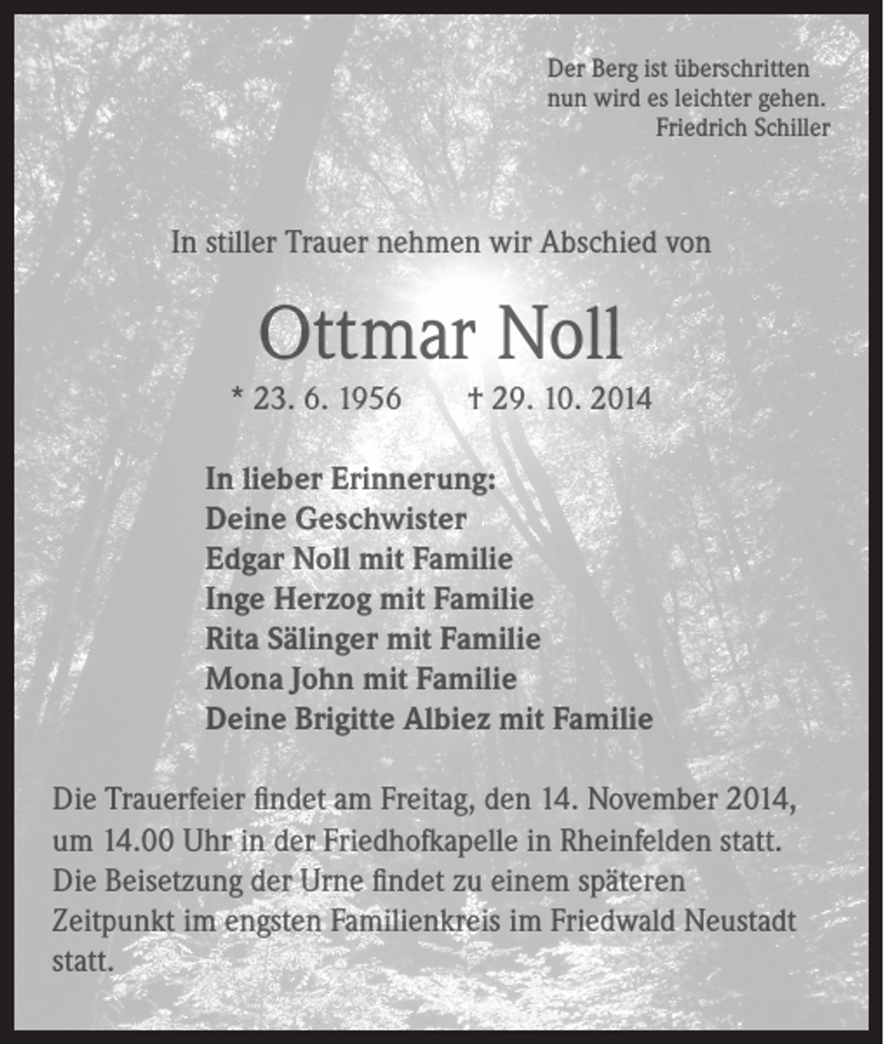 <p>Der Berg ist überschritten<br />nun wird es leichter gehen.<br />Friedrich Schiller</p><p>In stiller Trauer nehmen wir Abschied von</p><p>Ottmar Noll</p><p>* 23. 6. 1956 † 29. 10. 2014</p><p>In lieber Erinnerung:<br />Deine Geschwister<br />Edgar Noll mit Familie<br />Inge Herzog mit Familie<br />Rita Sälinger mit Familie<br />Mona John mit Familie<br />Deine Brigitte Albiez mit Familie</p><p>Die Trauerfeier findet am Freitag, den 14. November 2014,<br />um 14.00 Uhr in der Friedhofkapelle in Rheinfelden statt.<br />Die Beisetzung der Urne findet zu einem späteren<br />Zeitpunkt im engsten Familienkreis im Friedwald Neustadt<br />statt.</p>