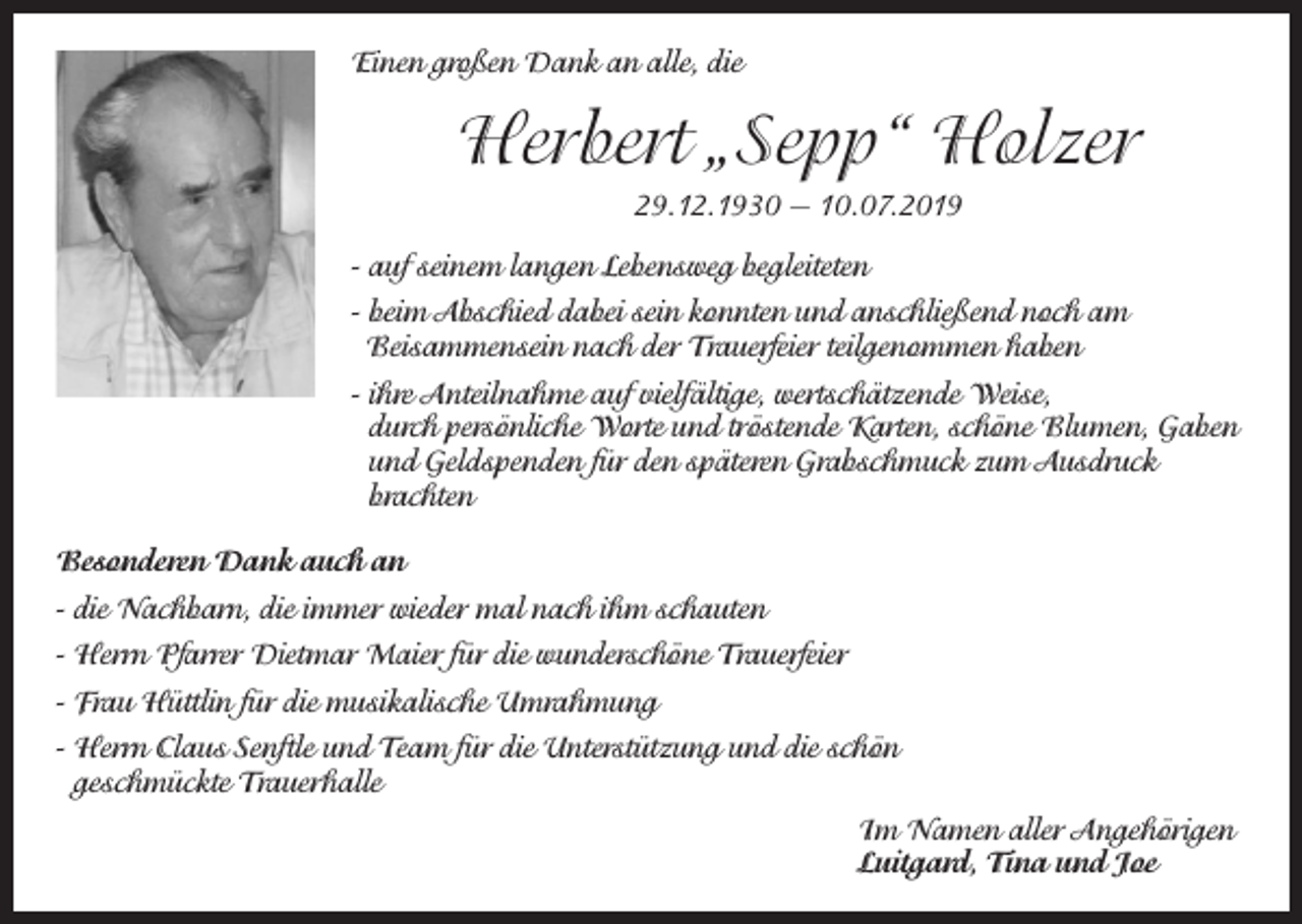 <p>Einen großen Dank an alle, die</p><p>Herbert „Sepp“ Holzer<br />29.12.1930 — 10.07.2019<br />- auf seinem langen Lebensweg begleiteten<br />- beim Abschied dabei sein konnten und anschließend noch am<br />Beisammensein nach der Trauerfeier teilgenommen haben<br />- ihre Anteilnahme auf vielfältige, wertschätzende Weise,<br />durch persönliche Worte und tröstende Karten, schöne Blumen, Gaben<br />und Geldspenden für den späteren Grabschmuck zum Ausdruck<br />brachten<br />Besonderen Dank auch an<br />- die Nachbarn, die immer wieder mal nach ihm schauten<br />- Herrn Pfarrer Dietmar Maier für die wunderschöne Trauerfeier<br />- Frau Hüttlin für die musikalische Umrahmung<br />- Herrn Claus Senftle und Team für die Unterstützung und die schön<br />geschmückte Trauerhalle<br />Im Namen aller Angehörigen<br />Luitgard, Tina und Joe</p>