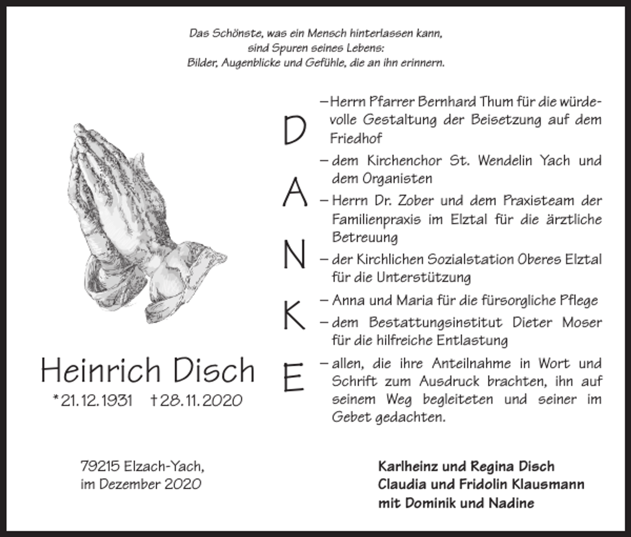 <p>Das Schönste, was ein Mensch hinterlassen kann,<br />sind Spuren seines Lebens:<br />Bilder, Augenblicke und Gefühle, die an ihn erinnern.</p><p>D<br />A<br />N<br />K<br />Heinrich Disch E<br />* 21. 12. 1931 † 28. 11. 2020</p><p>– Herrn Pfarrer Bernhard Thum für die würdevolle Gestaltung der Beisetzung auf dem<br />Friedhof<br />–<br />dem Kirchenchor St. Wendelin Yach und<br />dem Organisten<br />– Herrn Dr. Zober und dem Praxisteam der<br />Familienpraxis im Elztal für die ärztliche<br />Betreuung<br />– der Kirchlichen Sozialstation Oberes Elztal<br />für die Unterstützung<br />– Anna und Maria für die fürsorgliche Pflege<br />–<br />dem Bestattungsinstitut Dieter Moser<br />für die hilfreiche Entlastung<br />–<br />allen, die ihre Anteilnahme in Wort und<br />Schrift zum Ausdruck brachten, ihn auf<br />seinem Weg begleiteten und seiner im<br />Gebet gedachten.</p><p>79215 Elzach-Yach,<br />Karlheinz und Regina Disch<br />im Dezember 2020 Claudia und Fridolin Klausmann<br />mit Dominik und Nadine</p>