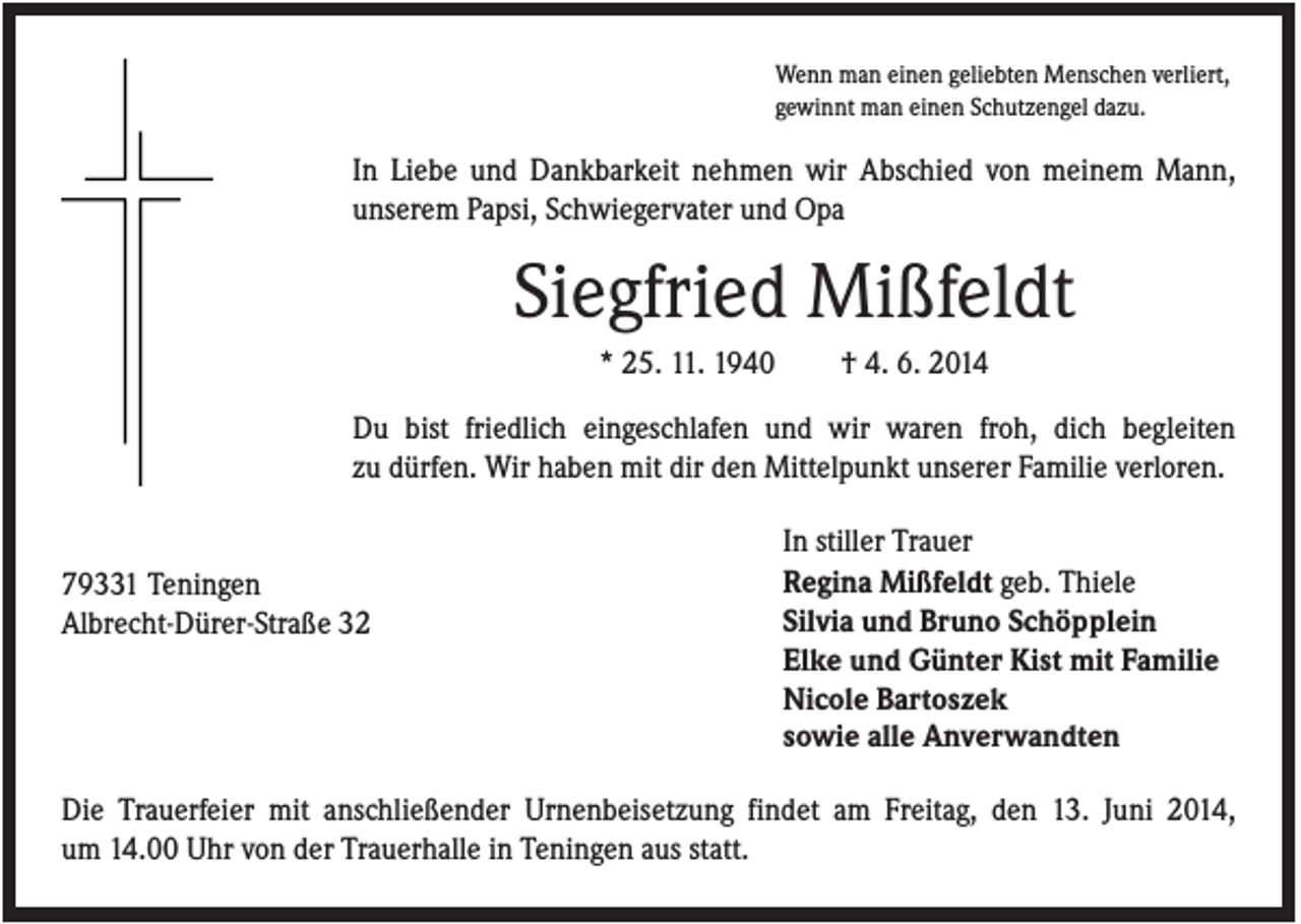 <p>Wenn man einen geliebten Menschen verliert,<br />gewinnt man einen Schutzengel dazu.</p><p>In Liebe und Dankbarkeit nehmen wir Abschied von meinem Mann,<br />unserem Papsi, Schwiegervater und Opa</p><p>Siegfried Mißfeldt<br />* 25. 11. 1940</p><p>† 4. 6. 2014</p><p>Du bist friedlich eingeschlafen und wir waren froh, dich begleiten<br />zu dürfen. Wir haben mit dir den Mittelpunkt unserer Familie verloren.</p><p>79331 Teningen<br />Albrecht-Dürer-Straße 32</p><p>In stiller Trauer<br />Regina Mißfeldt geb. Thiele<br />Silvia und Bruno Schöpplein<br />Elke und Günter Kist mit Familie<br />Nicole Bartoszek<br />sowie alle Anverwandten</p><p>Die Trauerfeier mit anschließender Urnenbeisetzung findet am Freitag, den 13. Juni 2014,<br />um 14.00 Uhr von der Trauerhalle in Teningen aus statt.</p>