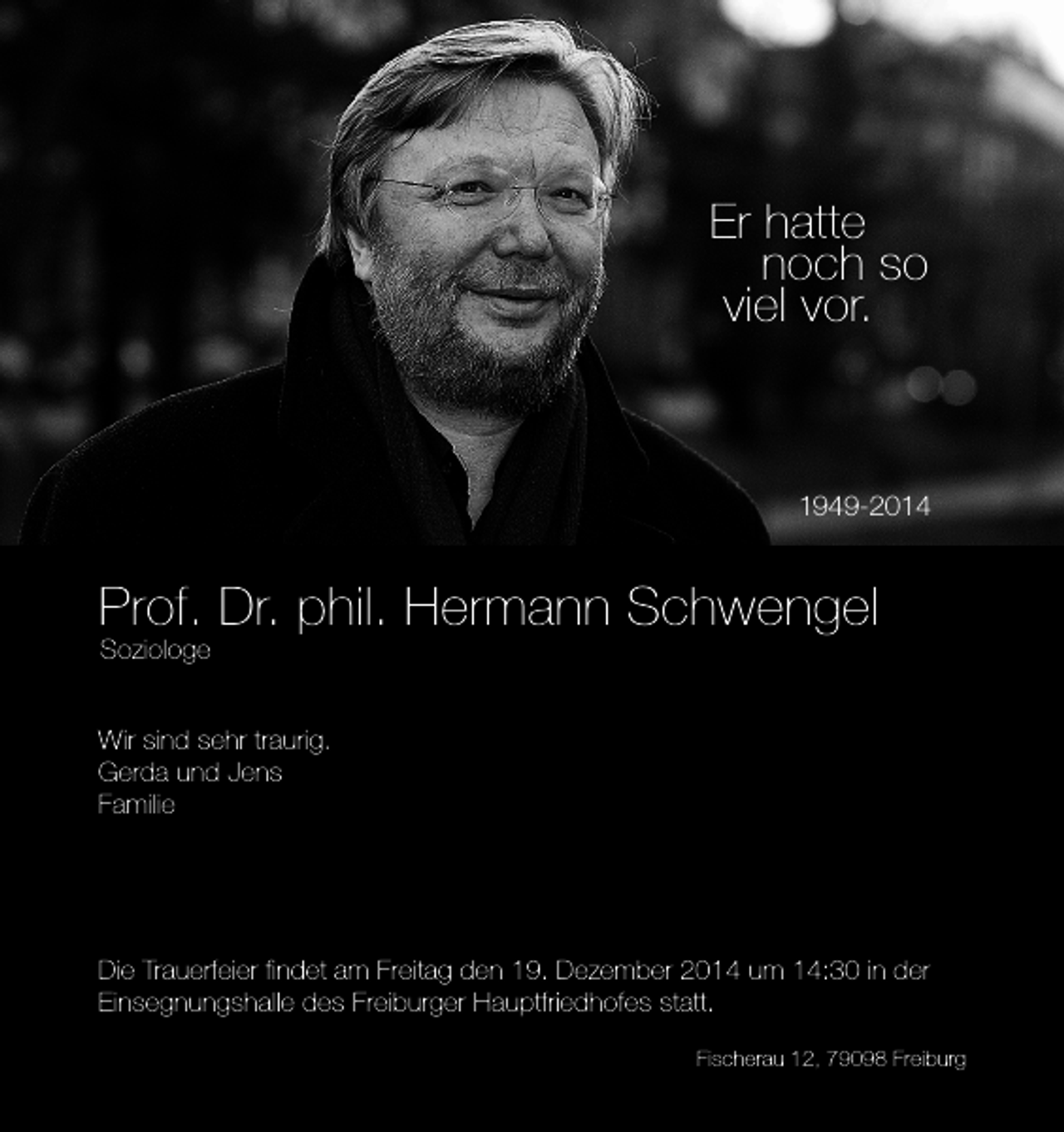<p>Er hatte<br />noch so<br />viel vor.</p><p>1949-2014</p><p>Prof. Dr. phil. Hermann Schwengel<br />Soziologe</p><p>Wir sind sehr traurig.<br />Gerda und Jens<br />Familie</p><p>Die Trauerfeier findet am Freitag den 19. Dezember 2014 um 14:30 in der<br />Einsegnungshalle des Freiburger Hauptfriedhofes statt.<br />Fischerau 12, 79098 Freiburg</p>