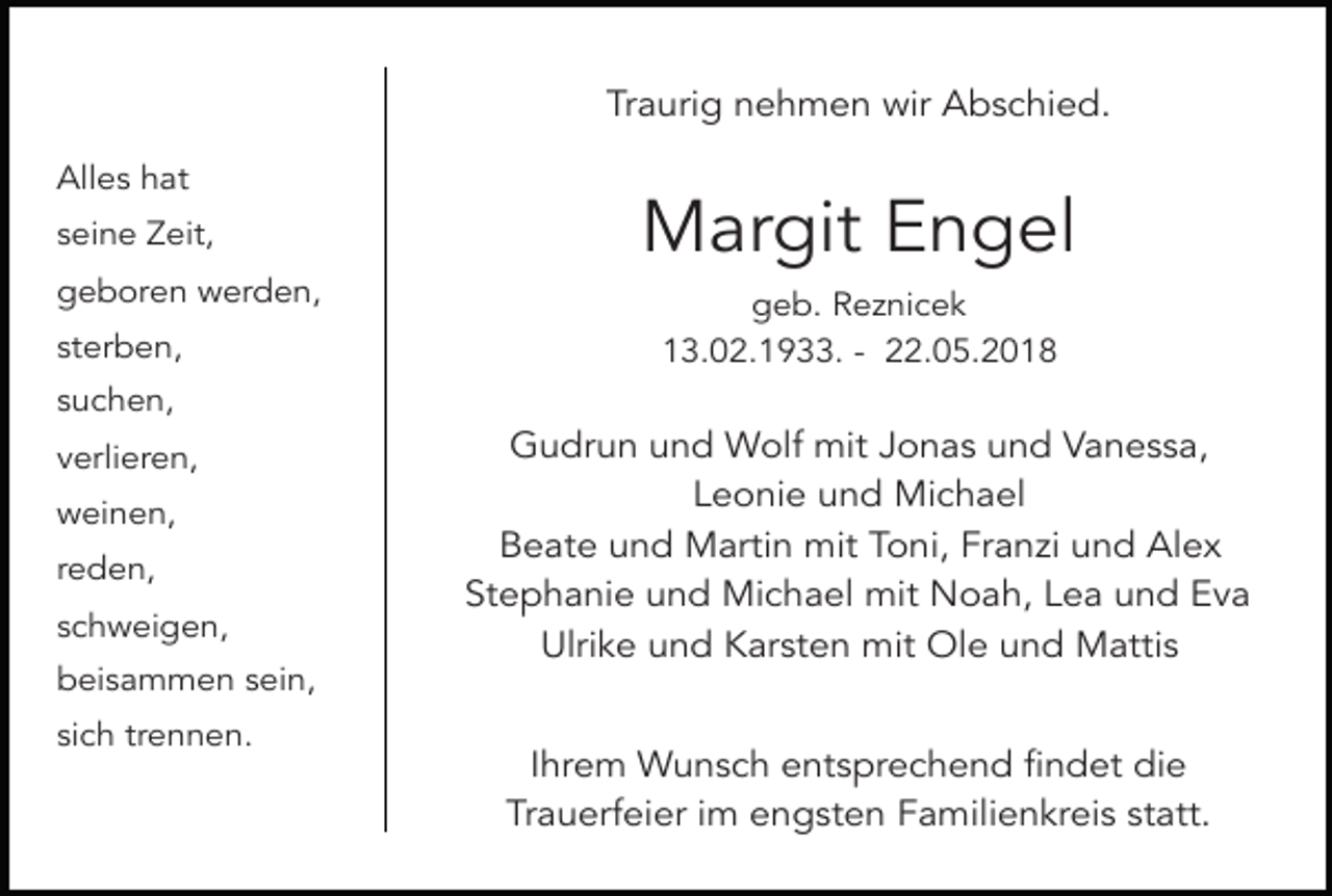 <p>Traurig nehmen wir Abschied.<br />Alles hat<br />seine Zeit,<br />geboren werden,<br />sterben,</p><p>Margit Engel<br />geb. Reznicek<br />13.02.1933. - 22.05.2018</p><p>suchen,<br />verlieren,<br />weinen,<br />reden,<br />schweigen,<br />beisammen sein,<br />sich trennen.</p><p>Gudrun und Wolf mit Jonas und Vanessa,<br />Leonie und Michael<br />Beate und Martin mit Toni, Franzi und Alex<br />Stephanie und Michael mit Noah, Lea und Eva<br />Ulrike und Karsten mit Ole und Mattis<br />Ihrem Wunsch entsprechend findet die<br />Trauerfeier im engsten Familienkreis statt.</p>