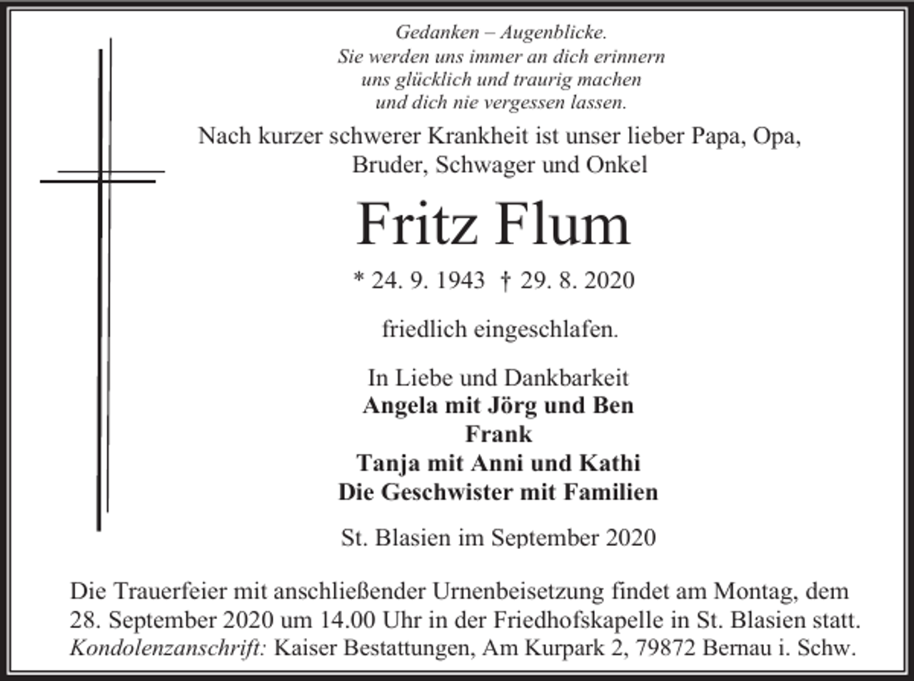 <p>Gedanken – Augenblicke.<br />Sie werden uns immer an dich erinnern<br />uns glücklich und traurig machen<br />und dich nie vergessen lassen.</p><p>Nach kurzer schwerer Krankheit ist unser lieber Papa, Opa,<br />Bruder, Schwager und Onkel</p><p>Fritz Flum<br />* 24. 9. 1943 † 29. 8. 2020<br />friedlich eingeschlafen.<br />In Liebe und Dankbarkeit<br />Angela mit Jörg und Ben<br />Frank<br />Tanja mit Anni und Kathi<br />Die Geschwister mit Familien<br />St. Blasien im September 2020<br />Die Trauerfeier mit anschließender Urnenbeisetzung findet am Montag, dem<br />28. September 2020 um 14.00 Uhr in der Friedhofskapelle in St. Blasien statt.<br />Kondolenzanschrift: Kaiser Bestattungen, Am Kurpark 2, 79872 Bernau i. Schw.</p>