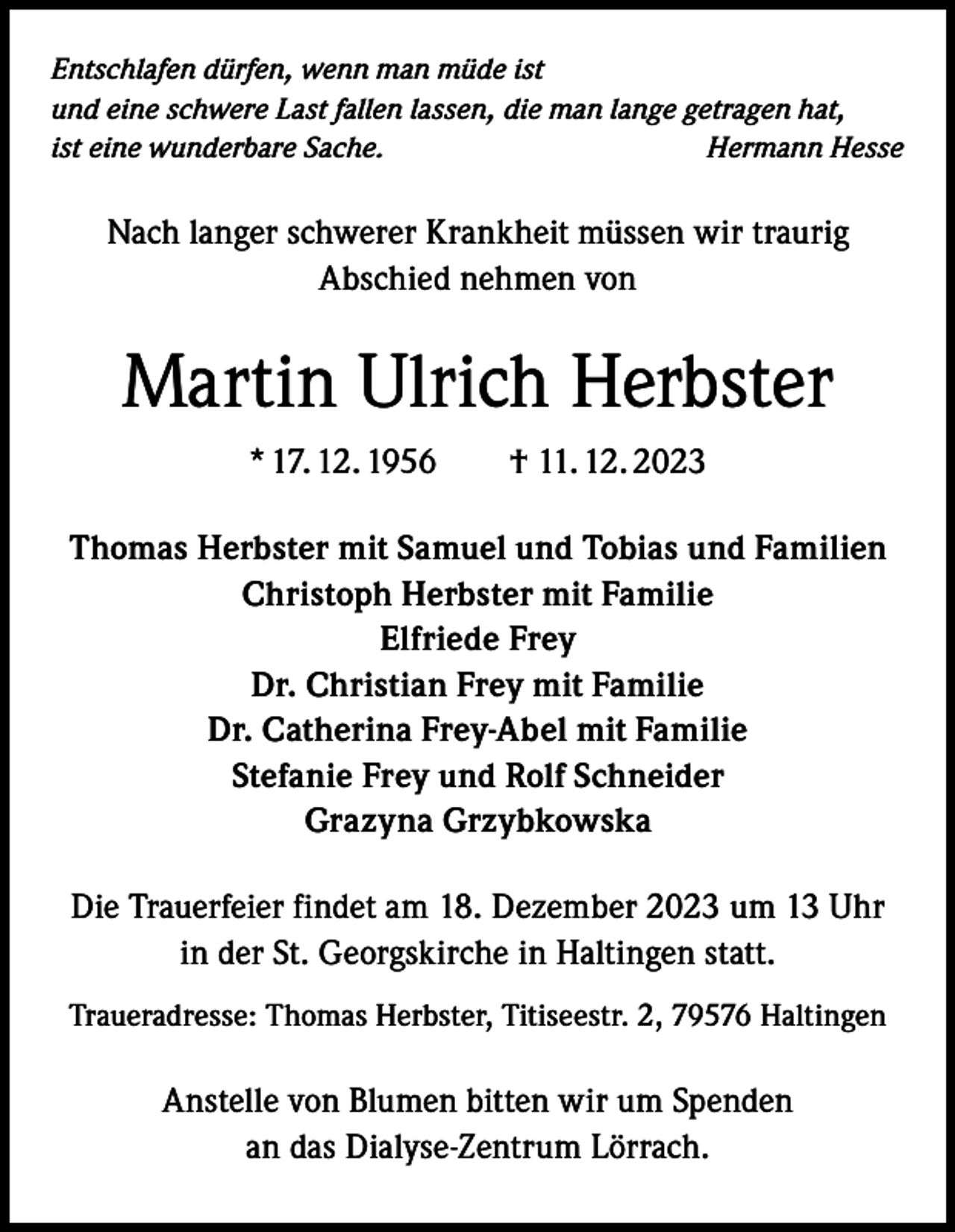 <p>Entschlafen dürfen, wenn man müde ist<br />und eine schwere Last fallen lassen, die man lange getragen hat,<br />ist eine wunderbare Sache.<br />Hermann Hesse</p><p>Nach langer schwerer Krankheit müssen wir traurig<br />Abschied nehmen von</p><p>Martin Ulrich Herbster<br />* 17. 12. 1956 † 11. 12. 2023<br />Thomas Herbster mit Samuel und Tobias und Familien<br />Christoph Herbster mit Familie<br />Elfriede Frey<br />Dr. Christian Frey mit Familie<br />Dr. Catherina Frey-Abel mit Familie<br />Stefanie Frey und Rolf Schneider<br />Grazyna Grzybkowska<br />Die Trauerfeier findet am 18. Dezember 2023 um 13 Uhr<br />in der St. Georgskirche in Haltingen statt.<br />Traueradresse: Thomas Herbster, Titiseestr. 2, 79576 Haltingen</p><p>Anstelle von Blumen bitten wir um Spenden<br />an das Dialyse-Zentrum Lörrach.</p>