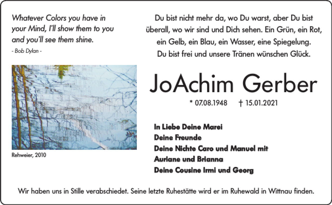 <p>Whatever Colors you have in<br />your Mind, I’ll show them to you<br />and you’ll see them shine.<br />- Bob Dylan -</p><p>Du bist nicht mehr da, wo Du warst, aber Du bist<br />überall, wo wir sind und Dich sehen. Ein Grün, ein Rot,<br />ein Gelb, ein Blau, ein Wasser, eine Spiegelung.<br />Du bist frei und unsere Tränen wünschen Glück.</p><p>JoAchim Gerber<br />* 07.08.1948</p><p>Rehweier, 2010</p><p>† 15.01.2021</p><p>In Liebe Deine Marei<br />Deine Freunde<br />Deine Nichte Caro und Manuel mit<br />Auriane und Brianna<br />Deine Cousine Irmi und Georg</p><p>Wir haben uns in Stille verabschiedet. Seine letzte Ruhestätte wird er im Ruhewald in Wittnau finden.</p>
