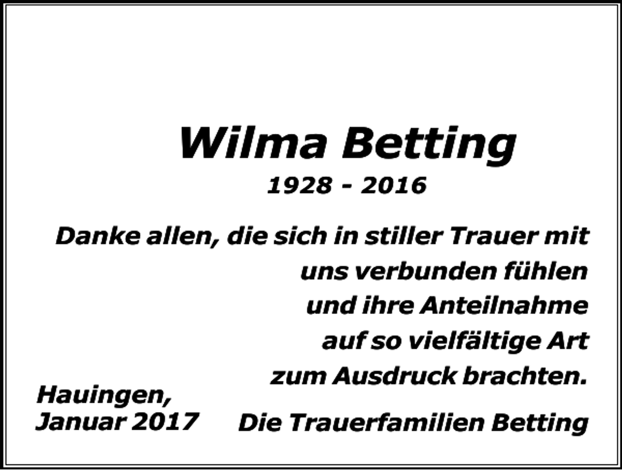 <p>Wilma Betting<br />1928 - 2016</p><p>Danke allen, die sich in stiller Trauer mit<br />uns verbunden fühlen<br />und ihre Anteilnahme<br />auf so vielfältige Art<br />zum Ausdruck brachten.<br />Hauingen,<br />Januar 2017<br />Die Trauerfamilien Betting</p>