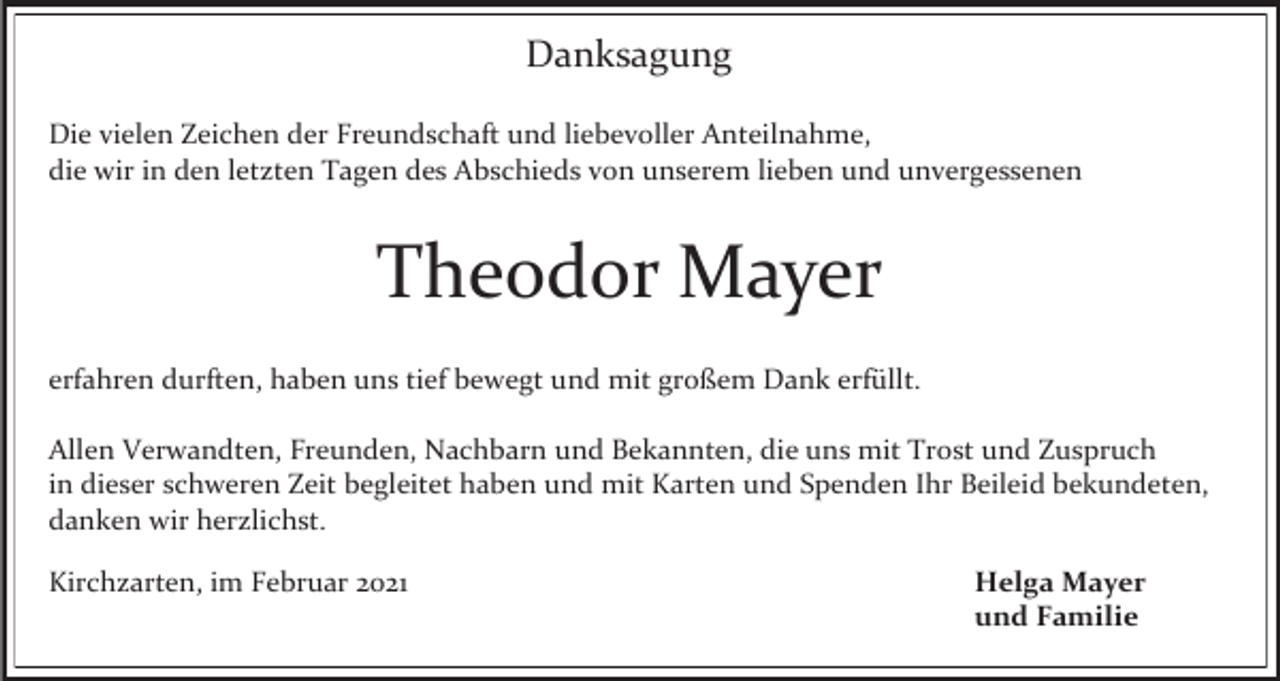 <p>Danksagung<br />Die vielen Zeichen der Freundschaft und liebevoller Anteilnahme,<br />die wir in den letzten Tagen des Abschieds von unserem lieben und unvergessenen</p><p>Theodor Mayer<br />erfahren durften, haben uns tief bewegt und mit großem Dank erfüllt.<br />Allen Verwandten, Freunden, Nachbarn und Bekannten, die uns mit Trost und Zuspruch<br />in dieser schweren Zeit begleitet haben und mit Karten und Spenden Ihr Beileid bekundeten,<br />danken wir herzlichst.<br />Kirchzarten, im Februar 2021</p><p>Helga Mayer<br />und Familie</p>