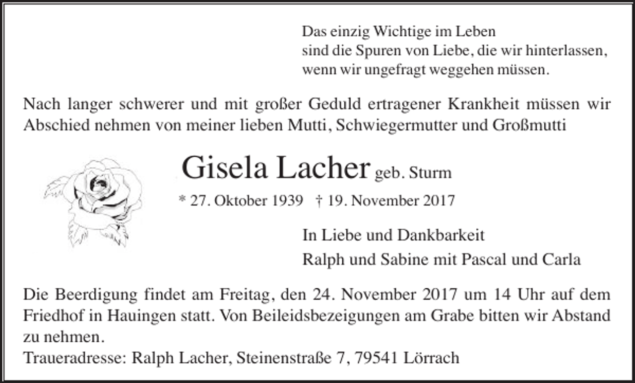 <p>Das einzig Wichtige im Leben<br />sind die Spuren von Liebe, die wir hinterlassen,<br />wenn wir ungefragt weggehen müssen.</p><p>Nach langer schwerer und mit großer Geduld ertragener Krankheit müssen wir<br />Abschied nehmen von meiner lieben Mutti, Schwiegermutter und Großmutti</p><p>Gisela Lacher geb. Sturm<br />* 27. Oktober 1939 † 19. November 2017</p><p>In Liebe und Dankbarkeit<br />Ralph und Sabine mit Pascal und Carla<br />Die Beerdigung findet am Freitag, den 24. November 2017 um 14 Uhr auf dem<br />Friedhof in Hauingen statt. Von Beileidsbezeigungen am Grabe bitten wir Abstand<br />zu nehmen.<br />Traueradresse: Ralph Lacher, Steinenstraße 7, 79541 Lörrach</p>