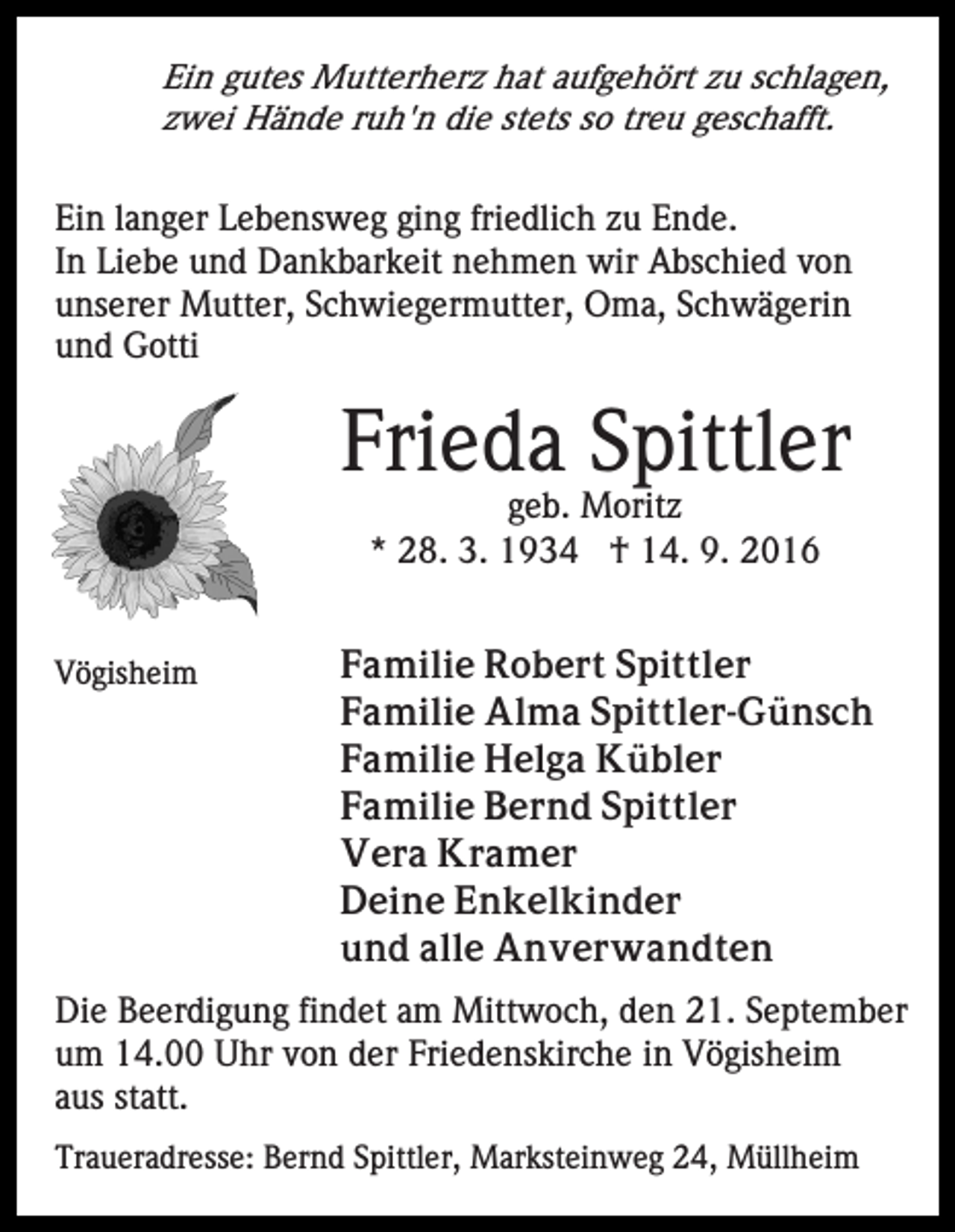 <p>Ein gutes Mutterherz hat aufgehört zu schlagen,<br />zwei Hände ruh'n die stets so treu geschafft.<br />Ein langer Lebensweg ging friedlich zu Ende.<br />In Liebe und Dankbarkeit nehmen wir Abschied von<br />unserer Mutter, Schwiegermutter, Oma, Schwägerin<br />und Gotti</p><p>Frieda Spittler<br />geb. Moritz<br />* 28. 3. 1934 † 14. 9. 2016<br />Vögisheim</p><p>Familie Robert Spittler<br />Familie Alma Spittler-Günsch<br />Familie Helga Kübler<br />Familie Bernd Spittler<br />Vera Kramer<br />Deine Enkelkinder<br />und alle Anverwandten</p><p>Die Beerdigung findet am Mittwoch, den 21. September<br />um 14.00 Uhr von der Friedenskirche in Vögisheim<br />aus statt.<br />Traueradresse: Bernd Spittler, Marksteinweg 24, Müllheim</p>