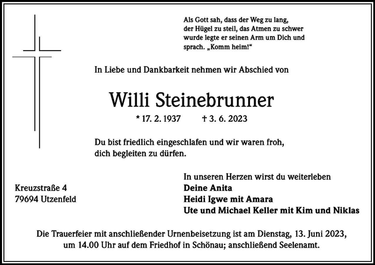 <p>Als Gott sah, dass der Weg zu lang,<br />der Hügel zu steil, das Atmen zu schwer<br />wurde legte er seinen Arm um Dich und<br />sprach. „Komm heim!“</p><p>In Liebe und Dankbarkeit nehmen wir Abschied von</p><p>Willi Steinebrunner<br />* 17. 2. 1937</p><p>† 3. 6. 2023</p><p>Du bist friedlich eingeschlafen und wir waren froh,<br />dich begleiten zu dürfen.</p><p>In unseren Herzen wirst du weiterleben<br />Kreuzstraße 4<br />Deine Anita<br />79694 Utzenfeld Heidi Igwe mit Amara<br />Ute und Michael Keller mit Kim und Niklas<br />Die Trauerfeier mit anschließender Urnenbeisetzung ist am Dienstag, 13. Juni 2023,<br />um 14.00 Uhr auf dem Friedhof in Schönau; anschließend Seelenamt.</p>