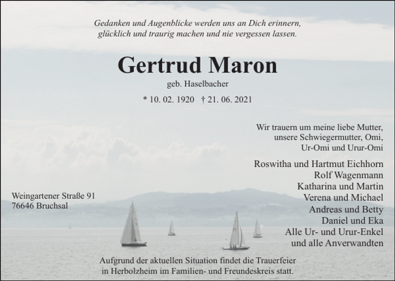 <p>Gedanken und Augenblicke werden uns an Dich erinnern,<br />glücklich und traurig machen und nie vergessen lassen.</p><p>Gertrud Maron<br />geb. Haselbacher<br />* 10. 02. 1920 † 21. 06. 2021<br />Wir trauern um meine liebe Mutter,<br />unsere Schwiegermutter, Omi,<br />Ur-Omi und Urur-Omi</p><p>Weingartener Straße 91<br />76646 Bruchsal</p><p>Roswitha und Hartmut Eichhorn<br />Rolf Wagenmann<br />Katharina und Martin<br />Verena und Michael<br />Andreas und Betty<br />Daniel und Eka<br />Alle Ur- und Urur-Enkel<br />und alle Anverwandten<br />Aufgrund der aktuellen Situation findet die Trauerfeier<br />in Herbolzheim im Familien- und Freundeskreis statt.</p>
